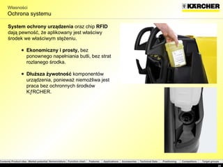 Własności Ochrona systemu System ochrony urządzenia  oraz chip  RFID  dają pewność, że aplikowany jest właściwy środek we właściwym stężeniu. E ko nomic zny i prosty ,  bez   ponownego napełniania butli, bez strat rozlanego środka . Dłuższa żywotność   komponentów urządzenia, ponieważ niemożliwa jest praca bez ochronnych środków KÄRCHER . 