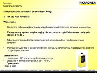 Własności Ochrona systemu Dwa produkty w zależności od twardości wody : RM 110 ASF Advance 1   Właściwości Skuteczna ochrona wężownic grzewczych przed osadzaniem się kamienia wapiennego . Zintegrowany system antykorozyjny dla wszystkich części/ elementów mających  kontakt z wodą  . Zabezpieczenie urządzenia zapewnione jest przez dokładnie  regulowany system ochronny. Przyjazne i wygodne w stosowaniu butelki litrowe, w porównaniu z nieporęcznymi, ciężkimi i dużymi opakowaniami.  Zastosowanie Urządzenia  HDS  z nowym systemem ochronnym Stosować w zakresie temperatur:  60°  -  150°C Opakowania 1 l ( po  6  szt. ) 