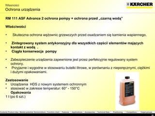 Własności Ochrona urządzenia RM 111 ASF  Advance 2 ochrona pompy + ochrona przed „czarną wodą” Właściwości Skuteczna ochrona wężownic grzewczych przed osadzaniem się kamienia wapiennego . Zintegrowany system antykorozyjny dla wszystkich części/ elementów mających  kontakt z wodą  . Ciągła konserwacja  pompy Zabezpieczenie urządzenia zapewnione jest przez perfekcyjnie regulowany system ochrony. Przyjazne i wygodne w stosowaniu butelki litrowe, w porównaniu z nieporęcznymi, ciężkimi i dużymi opakowaniami.  Zastosowanie Urządzenia  HDS  z nowym systemem ochronnym stosować w zakresie temperatur:  60°  -  150°C Opakowania 1 l ( po  6  szt. ) 