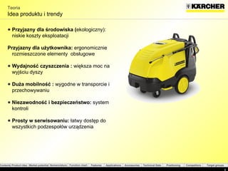Teoria Idea produktu i trendy  Przyjazny dla środowiska ( ekologiczny): niskie koszty eksploatacji Przyjazny dla użytkownika :   ergonomicznie rozmieszczone elementy  obsługowe Wydajność czyszczenia  :   większa moc na wyjściu dyszy  Duża mobilność  :   wygodne w transporcie i przechowywaniu  Niezawodność i bezpieczeństwo :   system kontroli Prosty w serwisowaniu :   łatwy dostęp do wszystkich podzespołów urządzenia  