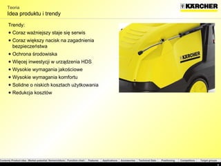 Teoria Idea produktu i trendy Trendy : Coraz ważniejszy staje się serwis Coraz większy nacisk na zagadnienia bezpieczeństwa  Ochrona środowiska  Więcej inwestycji w urządzenia HDS Wysokie wymagania jakościowe Wysokie wymagania komfortu Solidne o niskich kosztach użytkowania  Redukcja kosztów 
