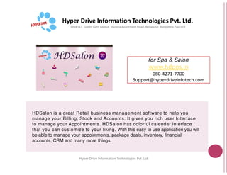 Hyper Drive Information Technologies Pvt. Ltd.
Site#167, Green Glen Layout, Shobha
Hyper Drive Information
HDSalon is a great Retail business management software to help you
manage your Billing, Stock and Accounts. It gives you rich user Interface
to manage your Appointments. HDSalon
that you can customize to your liking.
be able to manage your appointments, package deals, inventory, financial
accounts, CRM and many more things.
for Spa & Salon
www.hdpos.in
080-4271-7700
Support@hyperdriveinfotech.com
Hyper Drive Information Technologies Pvt. Ltd.
Shobha Apartment Road, Bellandur, Bangalore- 560103
Hyper Drive Information Technologies Pvt. Ltd.
is a great Retail business management software to help you
manage your Billing, Stock and Accounts. It gives you rich user Interface
HDSalon has colorful calendar interface
that you can customize to your liking. With this easy to use application you will
be able to manage your appointments, package deals, inventory, financial
 