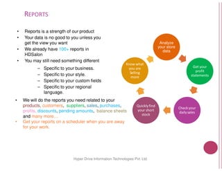 REPORTS
• Reports is a strength of our product
• Your data is no good to you unless you
get the view you want
• We already have 100+ reports in
HDSalon
• You may still need something different
– Specific to your business.
– Specific to your style.
– Specific to your custom fields
– Specific to your regional
Hyper Drive Information
– Specific to your regional
language.
• We will do the reports you need related to your
products, customers, suppliers, sales, purchases
profits, discounts, pending amounts, balance sheets
and many more…
• Get your reports on a scheduler when you are away
for your work.
Analyze
your store
data
Get your
profit
statements
Know whatKnow what
you are
Selling
more
10Hyper Drive Information Technologies Pvt. Ltd.
your
purchases,
balance sheets
Get your reports on a scheduler when you are away
Check your
dailysales
Quicklyfind
your short
stock
 