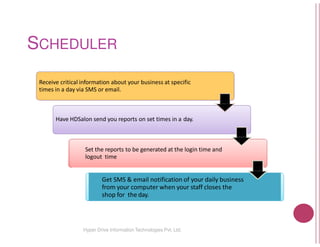 SCHEDULER
Receive critical information about your business
times in a day via SMS or email.
Have HDSalon send you reports on set times
Set the reports to be generated
logout time
Get SMS & email notification
from your computer when
shop for the day.
Hyper Drive Information Technologies
business at specific
times in a day.
generated at the login time and
notification of your daily business
when your staff closes the
Technologies Pvt. Ltd.
 