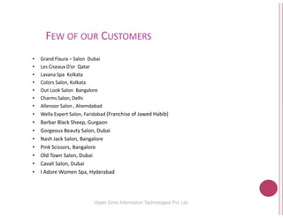 FEW OF OUR CUSTOMERS
• Grand Flaura – Salon Dubai
• Les Ciseaux D’or Qatar
• Lavana Spa Kolkata
• Colors Salon, Kolkata
• Out Look Salon Bangalore
• Charms Salon, Delhi
• Allenoor Salon , Ahemdabad
Hyper Drive Information
Allenoor Salon , Ahemdabad
• Wella Expert Salon, Faridabad (Franchise of Jawed
• Barbar Black Sheep, Gurgaon
• Gorgeous Beauty Salon, Dubai
• Nash Jack Salon, Bangalore
• Pink Scissors, Bangalore
• Old Town Salon, Dubai
• Cavali Salon, Dubai
• I Adore Women Spa, Hyderabad
USTOMERS
16Hyper Drive Information Technologies Pvt. Ltd.
(Franchise of Jawed Habib)
 