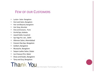 FEW OF OUR CUSTOMERS
• Luctan– Salon Bangalore
• Out Look Salon, Bangalore
• Hair and Beyond, Bangalore
• Hair Stop, Mumbai
• Cleo and Scissors, Pune
• Orchid Spa, Kolkatta
• Jawed Habib, Guwahati
Hyper Drive Information
Jawed Habib, Guwahati
• Spa Yoga Pvt. Ltd. , Delhi
• Allenoor Salon, Ahemdabad
• Cocoon Day Spa, Bangalore
• Golbert, Bangalore
• Mustache, Bangalore
• Saipon Ladies Salon, Dubai
• Les Ciseaux D’or, Qatar
• Divas and Dudes, Bangalore
• Tony and Guy, Bangalore
Thank You
USTOMERS
17Hyper Drive Information Technologies Pvt. Ltd.
 