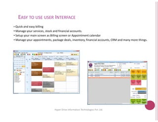 EASY TO USE USER INTERFACE
• Quick and easy billing
• Manage your services, stock and financial accounts.
• Setup your main screen as Billing screen or Appointment calendar
• Manage your appointments, package deals, inventory, financial accounts, CRM and many more things.
Hyper Drive Information
Manage your services, stock and financial accounts.
Setup your main screen as Billing screen or Appointment calendar
Manage your appointments, package deals, inventory, financial accounts, CRM and many more things.
2
Hyper Drive Information Technologies Pvt. Ltd.
 