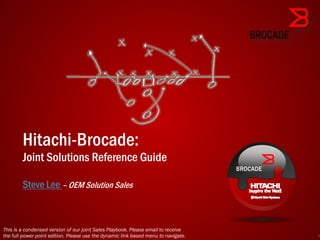 Hitachi-Brocade:
        Joint Solutions Reference Guide

        Steve Lee – OEM Solution Sales



This is a condensed version of our joint Sales Playbook. Please email to receive
the full power point edition. Please use the dynamic link based menu to navigate.   1
 