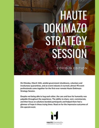 HAUTE
DOKIMAZO
STRATEGY
SESSION
COVID-19 EDITION
On Monday, March 16th, amidst government shutdowns, voluntary and
involuntary quarantines, and an event industry in turmoil, almost 90 event
professionals came together for the first-ever remote Haute Dokimazo
Strategy Session.
Despite not being able to hug each other, the care and love for humanity was
palpable throughout the experience. The ability to share, vent, commiserate,
and then focus on solutions bonded participants and helped them feel a
glimmer of hope in these trying times. Read on for the impressive outcomes of
this special event.
 