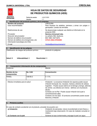 : 1.1
: CREOLINA
: Para limpieza de establos, perreras y zonas con pulgas o
garrapatas. Lavado de animales.
: Se desaconseja cualquier uso distinto al informado en la
presente HDS.
: Química Universal Ltda.
: Lo zañartu 092, Quilicura.
: 603 1883 / 627 0272
: CITUC (562) 27834400
: Ventas@quimicauniversal.cl
: producto no peligroso
Salud: 0
: Mezcla
Concentración
3 - 5 %
: Inhalación : La excesiva inhalación de vapores puede causar
irritación bronquial, tos, nauseas, mareos y dolores de cabeza.
Ingestión : Puede causar edema en la faringe y laringe, además
de vómito. Los efectos son menos dañinos con el producto
diluido.
Contacto con la Piel : Puede causar irritación de la piel a
concentraciones altas.
Contacto con los Ojos : El producto concentrado puede causar
lesiones y irritación.
: Inhalación de aerosoles. Llevar al accidentado al aire fresco y
mantenerlo bajo observación. En caso de malestar consultar al
médico.
: Quitarse la ropa contaminada y enjuagar la piel con agua.
No. CAS
Sustancia
FENOL 108-95-2
Fecha de versión : JULIO 2020.
Nombre de los
componentes
Número de teléfono de proveedor
Número de teléfono de emergencias y de
información toxicológica de Chile
3. Composición/ información de los componentes
Efectos inmediatos para la salud
Usos recomendados
Dirección del proveedor
E-mail
2. Identificación de los peligros
4. Primeros auxilios
En caso de contacto accidental con el producto, proceder de acuerdo con:
QUIMICA UNIVERSAL LTDA. CREOLINA
HOJA DE DATOS DE SEGURIDAD
DE PRODUCTOS QUÍMICOS (HDS)
Restricciones de uso
Proveedor
1. Identificación del producto químico y de la empresa
Nombre del producto
Versión
Inflamabilidad: 0 Reactividad: 0
a) Inhalación
b) Contacto con la piel
Clasificación de riesgos del producto químico:
 