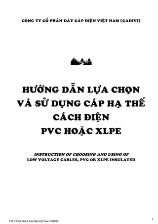 CTY TNHH Daây & Caùp Ñieän Vieät Nam (CADIVI)
1
COÂNG TY COÅ PHAÀN DAÂY CAÙP ÑIEÄN VIEÄT NAM (CADIVI)

HÖÔÙNG DAÃN LÖÏA CHOÏN
VAØ SÖÛ DUÏNG CAÙP HAÏ THEÁ
CAÙCH ÑIEÄN
PVC HOAËC XLPE
INSTRUCTION OF CHOOSING AND USING OF
LOW VOLTAGE CABLES, PVC OR XLPE INSULATED
 