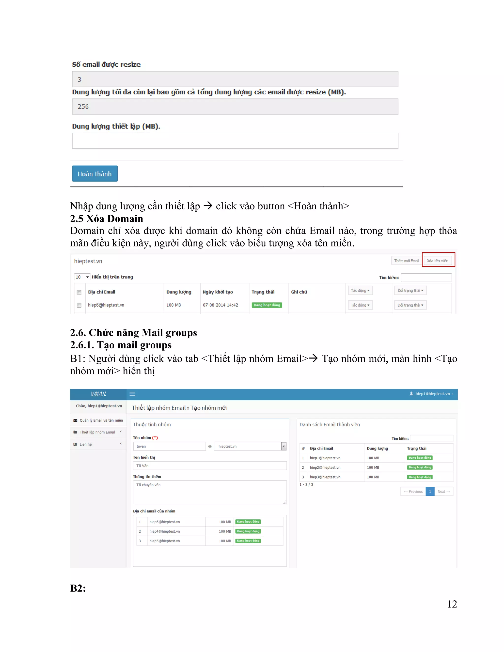 12
Nhập dung lượng cần thiết lập  click vào button <Hoàn thành>
2.5 Xóa Domain
Domain chỉ xóa được khi domain đó không còn chứa Email nào, trong trường hợp thỏa
mãn điều kiện này, người dùng click vào biểu tượng xóa tên miền.
2.6. Chức năng Mail groups
2.6.1. Tạo mail groups
B1: Người dùng click vào tab <Thiết lập nhóm Email> Tạo nhóm mới, màn hình <Tạo
nhóm mới> hiển thị
B2:
 