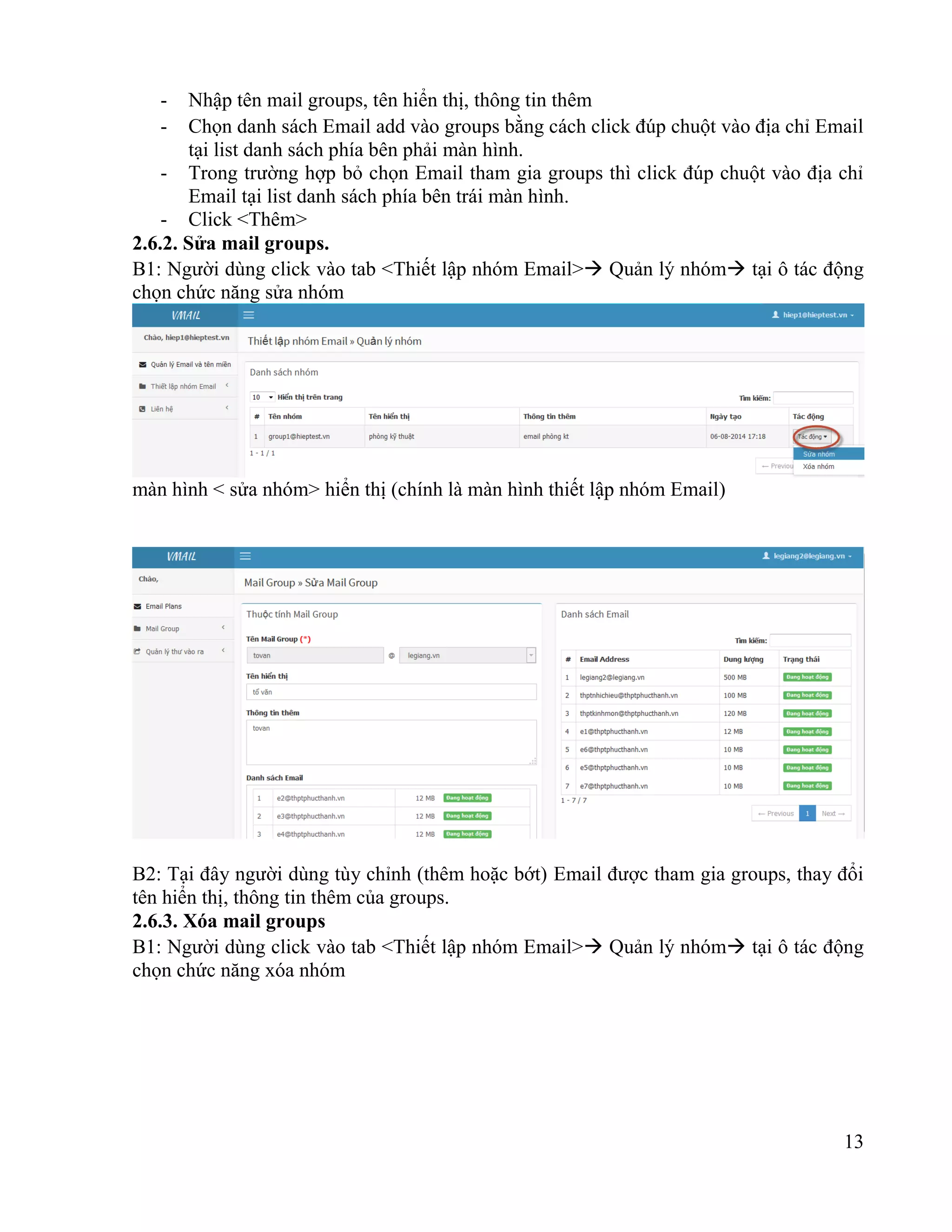 13
- Nhập tên mail groups, tên hiển thị, thông tin thêm
- Chọn danh sách Email add vào groups bằng cách click đúp chuột vào địa chỉ Email
tại list danh sách phía bên phải màn hình.
- Trong trường hợp bỏ chọn Email tham gia groups thì click đúp chuột vào địa chỉ
Email tại list danh sách phía bên trái màn hình.
- Click <Thêm>
2.6.2. Sửa mail groups.
B1: Người dùng click vào tab <Thiết lập nhóm Email> Quản lý nhóm tại ô tác động
chọn chức năng sửa nhóm
màn hình < sửa nhóm> hiển thị (chính là màn hình thiết lập nhóm Email)
B2: Tại đây người dùng tùy chỉnh (thêm hoặc bớt) Email được tham gia groups, thay đổi
tên hiển thị, thông tin thêm của groups.
2.6.3. Xóa mail groups
B1: Người dùng click vào tab <Thiết lập nhóm Email> Quản lý nhóm tại ô tác động
chọn chức năng xóa nhóm
 