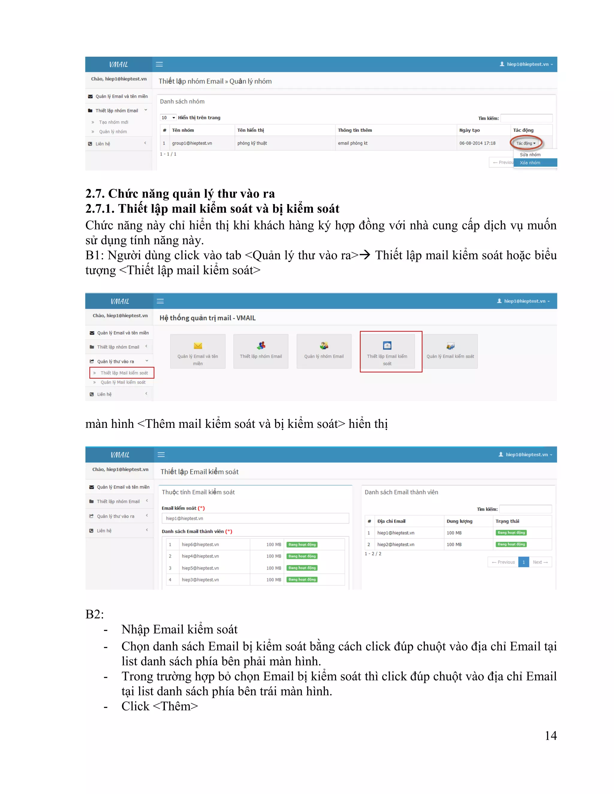 14
2.7. Chức năng quản lý thư vào ra
2.7.1. Thiết lập mail kiểm soát và bị kiểm soát
Chức năng này chỉ hiển thị khi khách hàng ký hợp đồng với nhà cung cấp dịch vụ muốn
sử dụng tính năng này.
B1: Người dùng click vào tab <Quản lý thư vào ra> Thiết lập mail kiểm soát hoặc biểu
tượng <Thiết lập mail kiểm soát>
màn hình <Thêm mail kiểm soát và bị kiểm soát> hiển thị
B2:
- Nhập Email kiểm soát
- Chọn danh sách Email bị kiểm soát bằng cách click đúp chuột vào địa chỉ Email tại
list danh sách phía bên phải màn hình.
- Trong trường hợp bỏ chọn Email bị kiểm soát thì click đúp chuột vào địa chỉ Email
tại list danh sách phía bên trái màn hình.
- Click <Thêm>
 