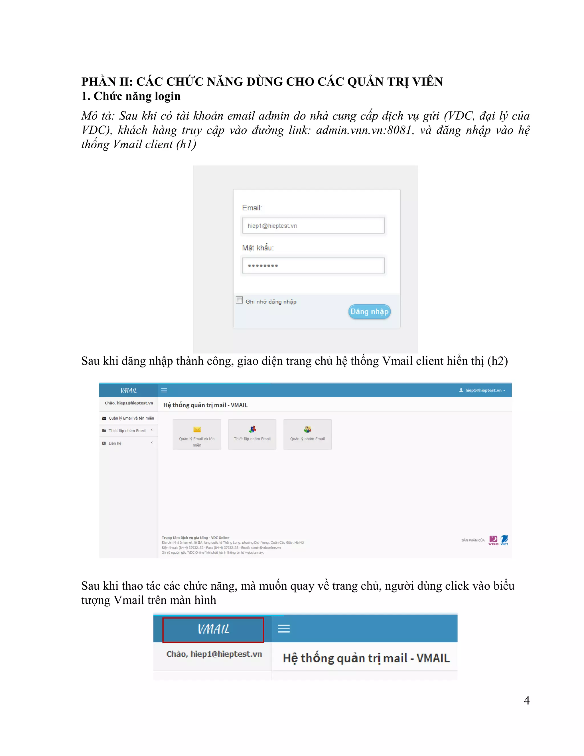 4
PHẦN II: CÁC CHỨC NĂNG DÙNG CHO CÁC QUẢN TRỊ VIÊN
1. Chức năng login
Mô tả: Sau khi có tài khoản email admin do nhà cung cấp dịch vụ gửi (VDC, đại lý của
VDC), khách hàng truy cập vào đường link: admin.vnn.vn:8081, và đăng nhập vào hệ
thống Vmail client (h1)
Sau khi đăng nhập thành công, giao diện trang chủ hệ thống Vmail client hiển thị (h2)
Sau khi thao tác các chức năng, mà muốn quay về trang chủ, người dùng click vào biểu
tượng Vmail trên màn hình
 