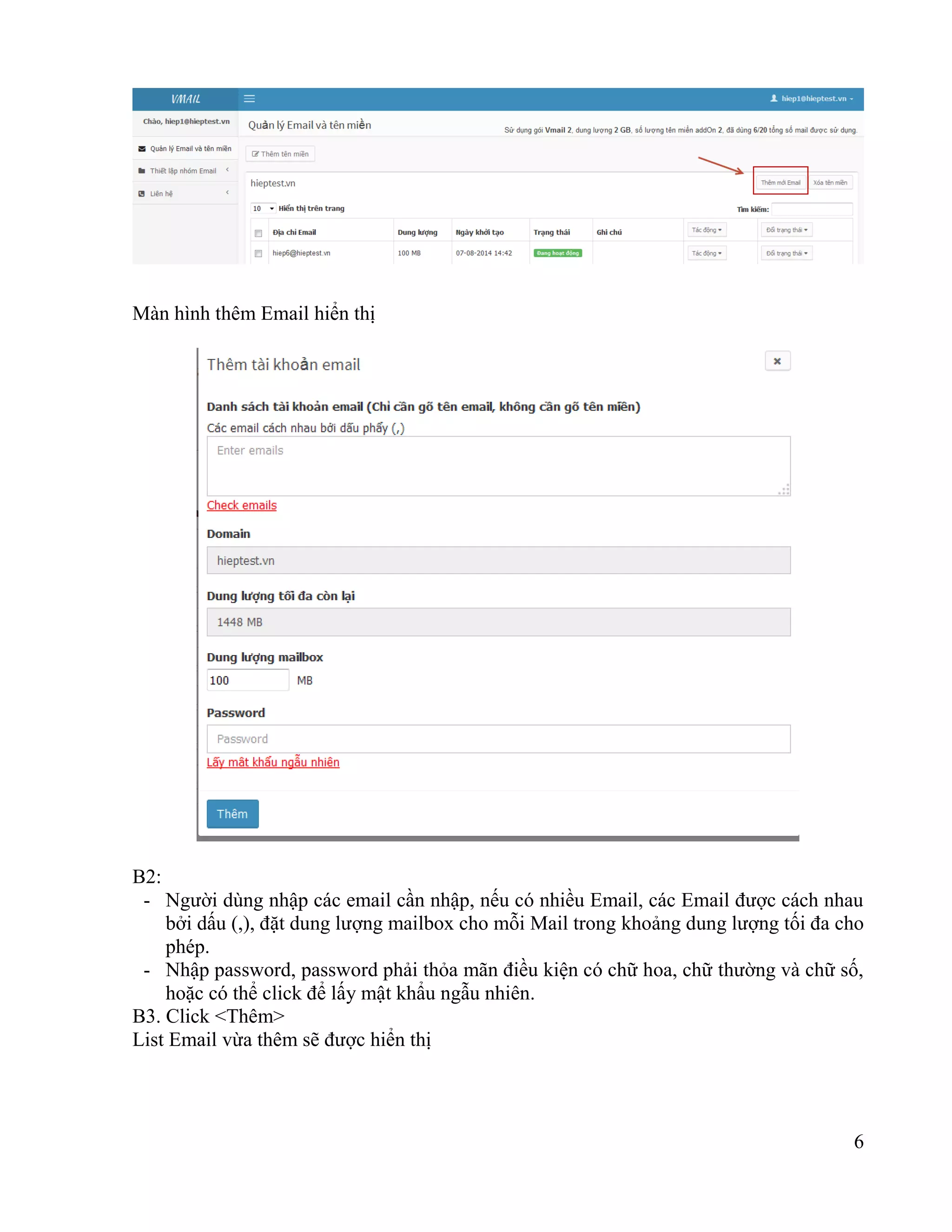6
Màn hình thêm Email hiển thị
B2:
- Người dùng nhập các email cần nhập, nếu có nhiều Email, các Email được cách nhau
bởi dấu (,), đặt dung lượng mailbox cho mỗi Mail trong khoảng dung lượng tối đa cho
phép.
- Nhập password, password phải thỏa mãn điều kiện có chữ hoa, chữ thường và chữ số,
hoặc có thể click để lấy mật khẩu ngẫu nhiên.
B3. Click <Thêm>
List Email vừa thêm sẽ được hiển thị
 
