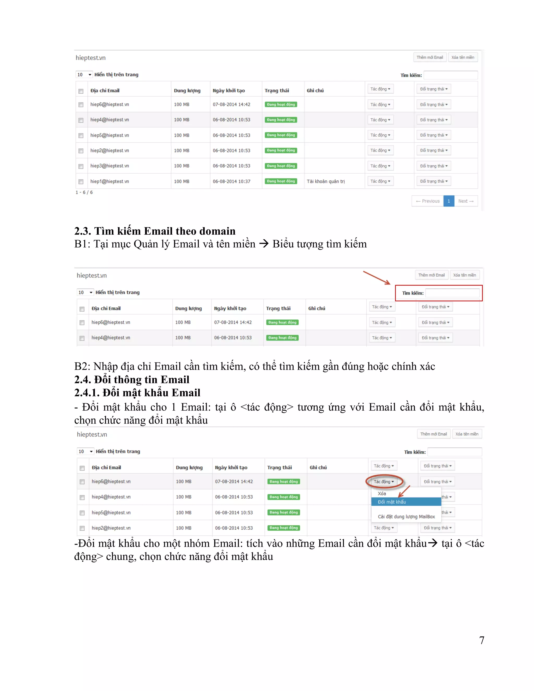 7
2.3. Tìm kiếm Email theo domain
B1: Tại mục Quản lý Email và tên miền  Biểu tượng tìm kiếm
B2: Nhập địa chỉ Email cần tìm kiếm, có thể tìm kiếm gần đúng hoặc chính xác
2.4. Đổi thông tin Email
2.4.1. Đổi mật khẩu Email
- Đổi mật khẩu cho 1 Email: tại ô <tác động> tương ứng với Email cần đổi mật khẩu,
chọn chức năng đổi mật khẩu
-Đổi mật khẩu cho một nhóm Email: tích vào những Email cần đổi mật khẩu tại ô <tác
động> chung, chọn chức năng đổi mật khẩu
 