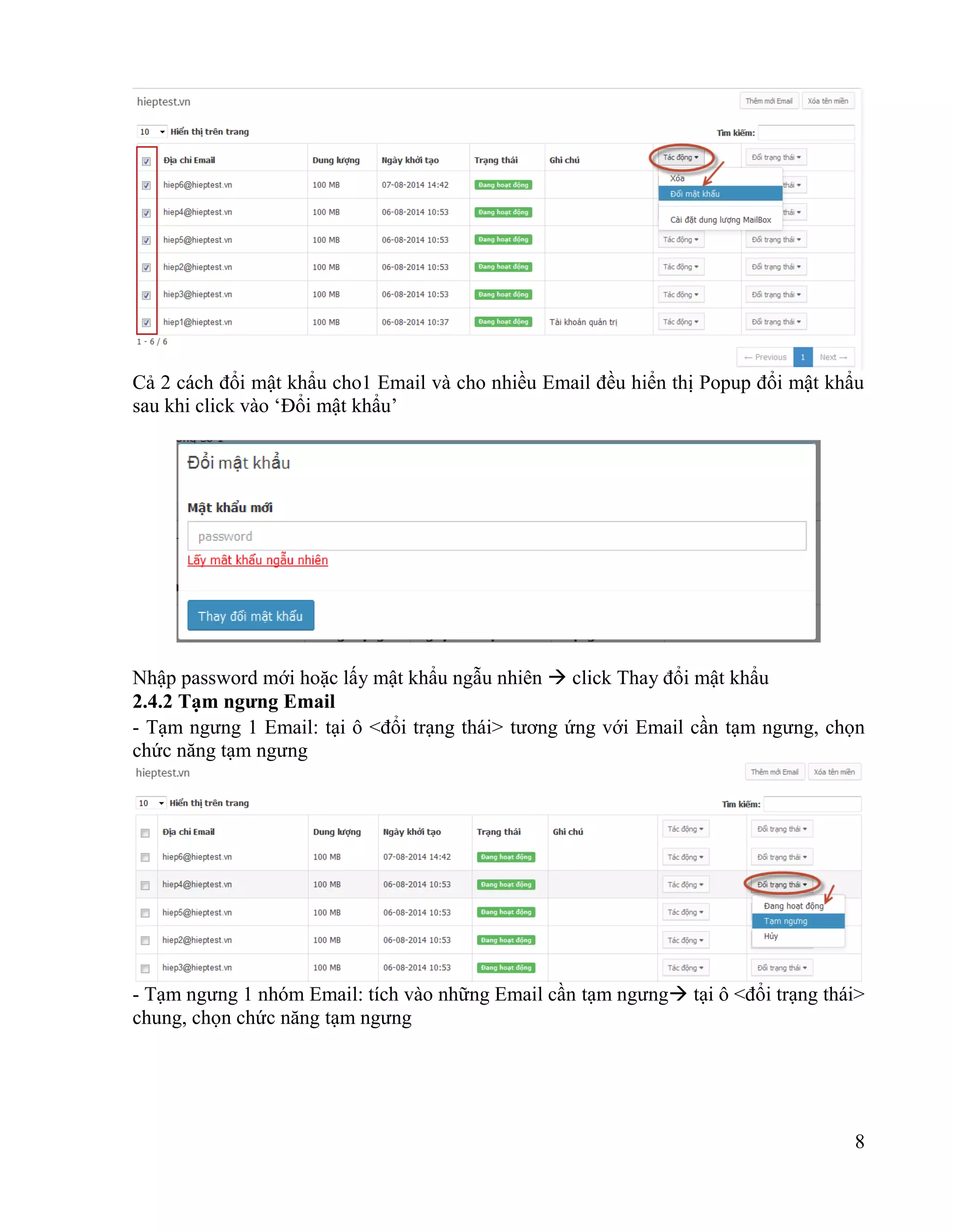 8
Cả 2 cách đổi mật khẩu cho1 Email và cho nhiều Email đều hiển thị Popup đổi mật khẩu
sau khi click vào ‘Đổi mật khẩu’
Nhập password mới hoặc lấy mật khẩu ngẫu nhiên  click Thay đổi mật khẩu
2.4.2 Tạm ngưng Email
- Tạm ngưng 1 Email: tại ô <đổi trạng thái> tương ứng với Email cần tạm ngưng, chọn
chức năng tạm ngưng
- Tạm ngưng 1 nhóm Email: tích vào những Email cần tạm ngưng tại ô <đổi trạng thái>
chung, chọn chức năng tạm ngưng
 