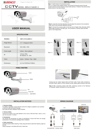 USER MANUAL
MODEL: BEN-3114AHD1.3
PANELFUNCTION
MODEL BEN-3114AHD1.3
SPECIFICATION
Resolution HD (1280 x 720)
Focal Length
IR
Vision
Dimensions (L)11cm*(W)9.8cm*(H)6cm
Indoor - Outdoor / Day - Night
2 Array LEDs
IR distance 15 - 20m
Image Sensor
3.6mm - 6mm optional
INSTALLATION NOTICES WIRING DIAGRAM
1. Electrical Safety
For safety in instalation, ensure that the correct DC voltage is supplied to your cameras
or they will suffer permanent damage.
Don’t plug out when instalation haven’t finished
2. Delivery Safety
3. Accessories
You should use accessories as guest of manufacturer. Ensure that there are enough
accessories in the production package before instalation.
4. Daily remainning
Unplug the power before cleaning. Firstly using wet towel to wash then cleaning again by
dry one.
Using a sponge or nonmetal soft brush to clean lens.
Cameras are fragile so you need attention not to crush or fall down them. Leds or cover
can be brocken or failed
INSTALLATION
Step 1 >>
Step 4 >> Step 5 >> Step 6 >>
Step 2 >> Step 3 >>
3cm
1cm
Step 3: Connect the camera cable to the back site of Digital Video Recorder (DVR).
Signal cable connects to the BNC jack. The connection of camera cable and BNC
jack is in the image below:
Step 1: Install camera to the decided position
Drill 3 or 4 holes of the installed surface. Use screws for fixing the sole to the wall
surface (amount of screw depend on each bullet camera). If install on the wood surface,
directly screw on the wood surface.
Step 2: Loose the horizontal adjusting ring and adjust the camera to the surveilance
areas, then fix the horizontal adjusting ring back
Camera has two cables: Signal cable and Power cable. Power cable connects to
the 220V Power, switch to 12V for camera running. Signal cable connects to the DVR.
Step 4: After connecting camera with DVR, continuing connect to the Television
or Computer. System connection is in the chart below:
1/3’’ 1.3 Megapixel CMOS
Cover
Array LED
Len
Ligh Sensor
Bullet
AC ADAPTER COAXIAL CABLE HDMI CABLE
DVR
MONITOR
 