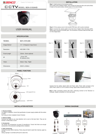 USER MANUAL
MODEL: BEN-3155AHD
MODEL BEN-3155AHD
SPECIFICATION
PANEL FUNCTION
Resolution HD(1280 X 720)
Focal Length
IR
Vision
Dimensions (D)8.5 x (H)8cm
Indoor / Day - Night
1 Array LED
IR distance 20m
Image Sensor
3.6mm - 6mm optional
1/4’’ 1.0 Megapixel Image Sensor
Cover
LED support IR Cut
Light Sensor
Len
INSTALLATION NOTICES WIRING DIAGRAM
1. Electrical Safety
For safety in instalation, ensure that specification of power supply suitable with this written
on label.
Don’t plug out when instalation haven’t finished
2. Delivery Safety
Cameras are fragile so you need attention not to crush or fall down them. They can be
brocken or failed leds or cover.
3. Accessories
You should use accessories as guest of manufacturer. Ensure that there are enough
accessories in the production package before instalation.
4. Daily remainning
Unplug the power before cleaning. Firstly using wet towel to wash then cleaning again by
dry one.
Using a sponge or nonmetal soft brush to clean lens.
Step 2: Fit the camera cover to the knuckle of the sole, whirl counter-clockwise
Step 3: Connect the camera cable to the back site of Digital Video Recorder (DVR).
Signal cable connects to the BNC jack. The connection of camera cable and BNC jack
is in the image below:
INSTALLATION
Step 1: Install camera to the decided position
Drill 4 holes of the installed surface. Use 4 screws for fixing the sole to the wall surface.
If install on the wood surface, directly screw on the wood surface.
Camera has two cables: Signal cable and Power cable. Power cable connects to the
220V Power, switch to 12V for camera running. Signal cable connects to the DVR.
Step 4: After connecting camera with DVR, continuing connect to the Television or
Computer. System connection is in the chart below:
Step 1 >>
Step 4 >> Step 5 >> Step 7 >>
Step 2 >> Step 3 >>
8.5cm
8cm
3cm
1cm
 