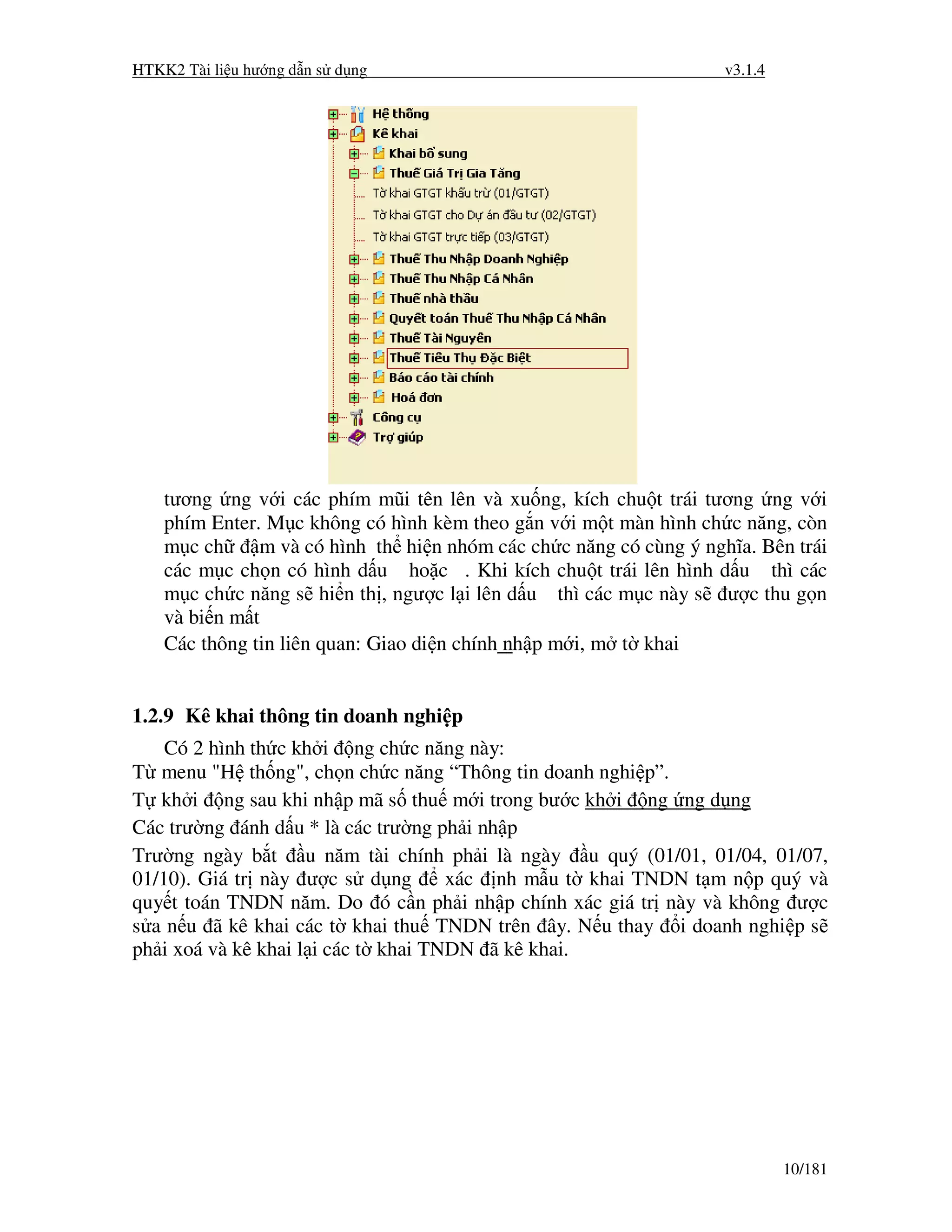 HTKK2 Tài li u hư ng d n s d ng                                     v3.1.4




    tương ng v i các phím mũi tên lên và xu ng, kích chu t trái tương ng v i
    phím Enter. M c không có hình kèm theo g n v i m t màn hình ch c năng, còn
    m c ch     m và có hình th hi n nhóm các ch c năng có cùng ý nghĩa. Bên trái
    các m c ch n có hình d u ho c . Khi kích chu t trái lên hình d u thì các
    m c ch c năng s hi n th , ngư c l i lên d u thì các m c này s ư c thu g n
    và bi n m t
    Các thông tin liên quan: Giao di n chính nh p m i, m t khai


1.2.9 Kê khai thông tin doanh nghi p
    Có 2 hình th c kh i ng ch c năng này:
T menu "H th ng", ch n ch c năng “Thông tin doanh nghi p”.
T kh i ng sau khi nh p mã s thu m i trong bư c kh i ng ng d ng
Các trư ng ánh d u * là các trư ng ph i nh p
Trư ng ngày b t u năm tài chính ph i là ngày u quý (01/01, 01/04, 01/07,
01/10). Giá tr này ư c s d ng        xác nh m u t khai TNDN t m n p quý và
quy t toán TNDN năm. Do ó c n ph i nh p chính xác giá tr này và không ư c
s a n u ã kê khai các t khai thu TNDN trên ây. N u thay i doanh nghi p s
ph i xoá và kê khai l i các t khai TNDN ã kê khai.




                                                                             10/181
 