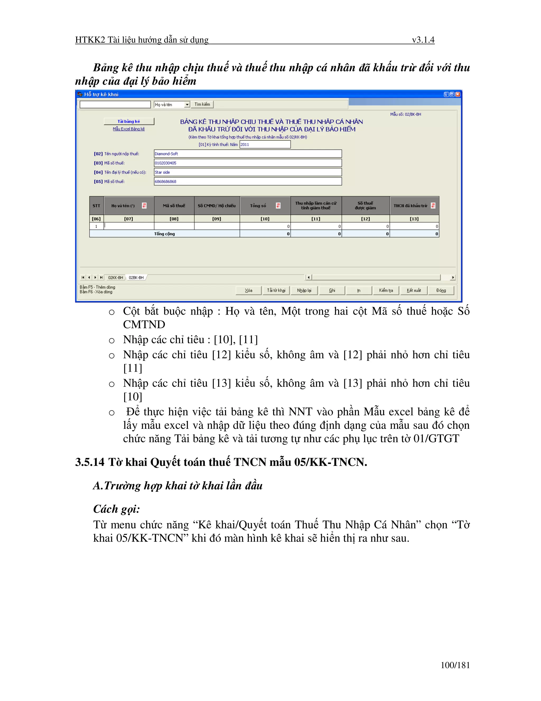 HTKK2 Tài li u hư ng d n s d ng                                  v3.1.4


   B ng kê thu nh p ch u thu và thu thu nh p cá nhân ã kh u tr       i v i thu
nh p c a i lý b o hi m




       o C t b t bu c nh p : H và tên, M t trong hai c t Mã s thu ho c S
         CMTND
       o Nh p các ch tiêu : [10], [11]
       o Nh p các ch tiêu [12] ki u s , không âm và [12] ph i nh hơn ch tiêu
         [11]
       o Nh p các ch tiêu [13] ki u s , không âm và [13] ph i nh hơn ch tiêu
         [10]
       o      th c hi n vi c t i b ng kê thì NNT vào ph n M u excel b ng kê
         l y m u excel và nh p d li u theo úng nh d ng c a m u sau ó ch n
         ch c năng T i b ng kê và t i tương t như các ph l c trên t 01/GTGT

3.5.14 T khai Quy t toán thu TNCN m u 05/KK-TNCN.

    A.Trư ng h p khai t khai l n   u
    Cách g i:
    T menu ch c năng “Kê khai/Quy t toán Thu Thu Nh p Cá Nhân” ch n “T
    khai 05/KK-TNCN” khi ó màn hình kê khai s hi n th ra như sau.




                                                                          100/181
 