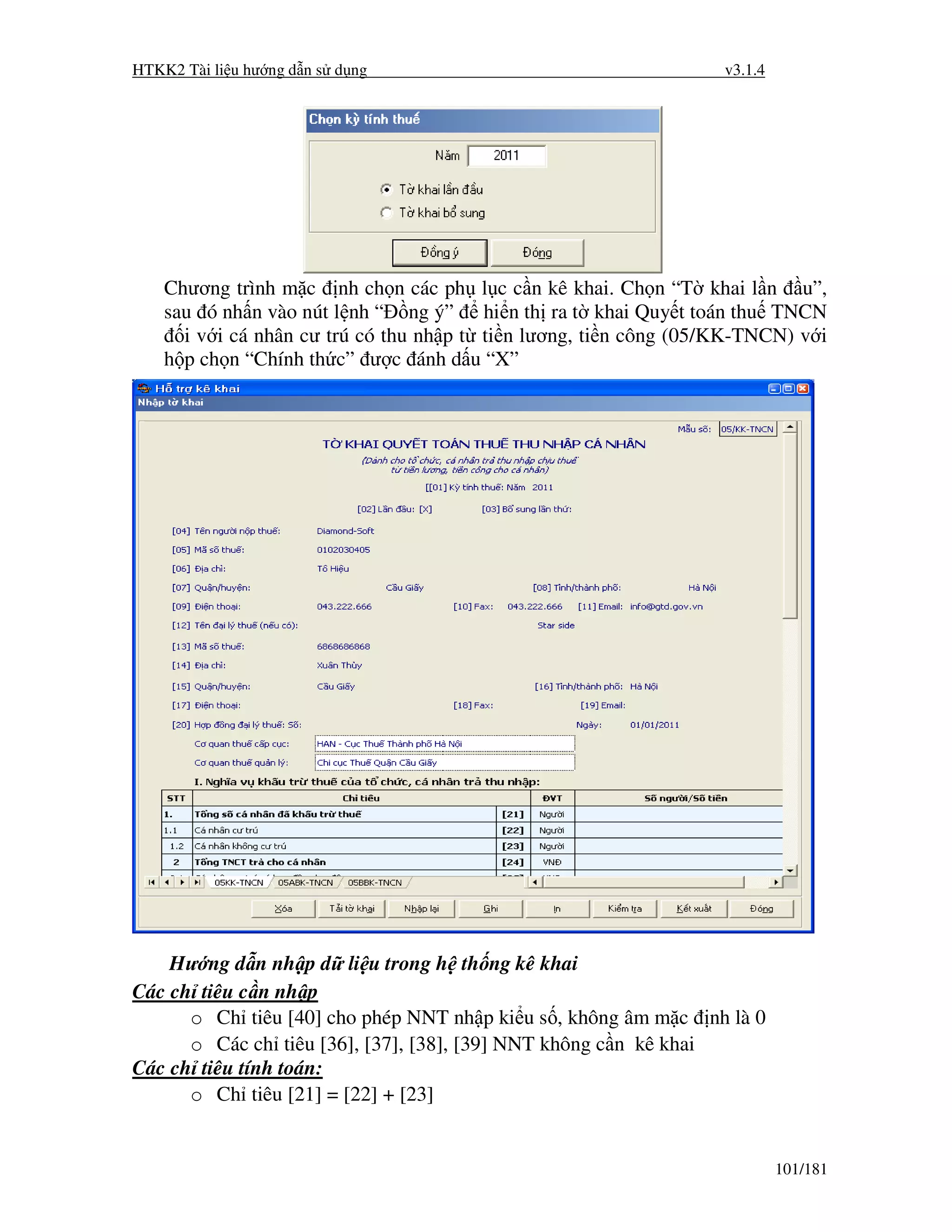 HTKK2 Tài li u hư ng d n s d ng                                    v3.1.4




    Chương trình m c nh ch n các ph l c c n kê khai. Ch n “T khai l n u”,
    sau ó nh n vào nút l nh “ ng ý” hi n th ra t khai Quy t toán thu TNCN
      i v i cá nhân cư trú có thu nh p t ti n lương, ti n công (05/KK-TNCN) v i
    h p ch n “Chính th c” ư c ánh d u “X”




    Hư ng d n nh p d li u trong h th ng kê khai
Các ch tiêu c n nh p
      o Ch tiêu [40] cho phép NNT nh p ki u s , không âm m c nh là 0
      o Các ch tiêu [36], [37], [38], [39] NNT không c n kê khai
Các ch tiêu tính toán:
      o Ch tiêu [21] = [22] + [23]


                                                                            101/181
 