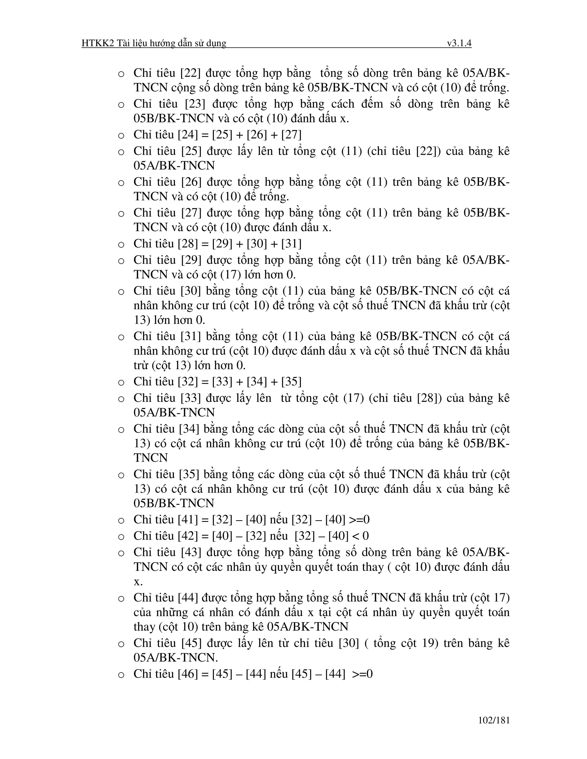 HTKK2 Tài li u hư ng d n s d ng                                     v3.1.4


       o Ch tiêu [22] ư c t ng h p b ng t ng s dòng trên b ng kê 05A/BK-
         TNCN c ng s dòng trên b ng kê 05B/BK-TNCN và có c t (10) tr ng.
       o Ch tiêu [23] ư c t ng h p b ng cách m s dòng trên b ng kê
         05B/BK-TNCN và có c t (10) ánh d u x.
       o Ch tiêu [24] = [25] + [26] + [27]
       o Ch tiêu [25] ư c l y lên t t ng c t (11) (ch tiêu [22]) c a b ng kê
         05A/BK-TNCN
       o Ch tiêu [26] ư c t ng h p b ng t ng c t (11) trên b ng kê 05B/BK-
         TNCN và có c t (10) tr ng.
       o Ch tiêu [27] ư c t ng h p b ng t ng c t (11) trên b ng kê 05B/BK-
         TNCN và có c t (10) ư c ánh d u x.
       o Ch tiêu [28] = [29] + [30] + [31]
       o Ch tiêu [29] ư c t ng h p b ng t ng c t (11) trên b ng kê 05A/BK-
         TNCN và có c t (17) l n hơn 0.
       o Ch tiêu [30] b ng t ng c t (11) c a b ng kê 05B/BK-TNCN có c t cá
         nhân không cư trú (c t 10) tr ng và c t s thu TNCN ã kh u tr (c t
         13) l n hơn 0.
       o Ch tiêu [31] b ng t ng c t (11) c a b ng kê 05B/BK-TNCN có c t cá
         nhân không cư trú (c t 10) ư c ánh d u x và c t s thu TNCN ã kh u
         tr (c t 13) l n hơn 0.
       o Ch tiêu [32] = [33] + [34] + [35]
       o Ch tiêu [33] ư c l y lên t t ng c t (17) (ch tiêu [28]) c a b ng kê
         05A/BK-TNCN
       o Ch tiêu [34] b ng t ng các dòng c a c t s thu TNCN ã kh u tr (c t
         13) có c t cá nhân không cư trú (c t 10)      tr ng c a b ng kê 05B/BK-
         TNCN
       o Ch tiêu [35] b ng t ng các dòng c a c t s thu TNCN ã kh u tr (c t
         13) có c t cá nhân không cư trú (c t 10) ư c ánh d u x c a b ng kê
         05B/BK-TNCN
       o Ch tiêu [41] = [32] – [40] n u [32] – [40] >=0
       o Ch tiêu [42] = [40] – [32] n u [32] – [40] < 0
       o Ch tiêu [43] ư c t ng h p b ng t ng s dòng trên b ng kê 05A/BK-
         TNCN có c t các nhân y quy n quy t toán thay ( c t 10) ư c ánh d u
         x.
       o Ch tiêu [44] ư c t ng h p b ng t ng s thu TNCN ã kh u tr (c t 17)
         c a nh ng cá nhân có ánh d u x t i c t cá nhân y quy n quy t toán
         thay (c t 10) trên b ng kê 05A/BK-TNCN
       o Ch tiêu [45] ư c l y lên t ch tiêu [30] ( t ng c t 19) trên b ng kê
         05A/BK-TNCN.
       o Ch tiêu [46] = [45] – [44] n u [45] – [44] >=0


                                                                             102/181
 