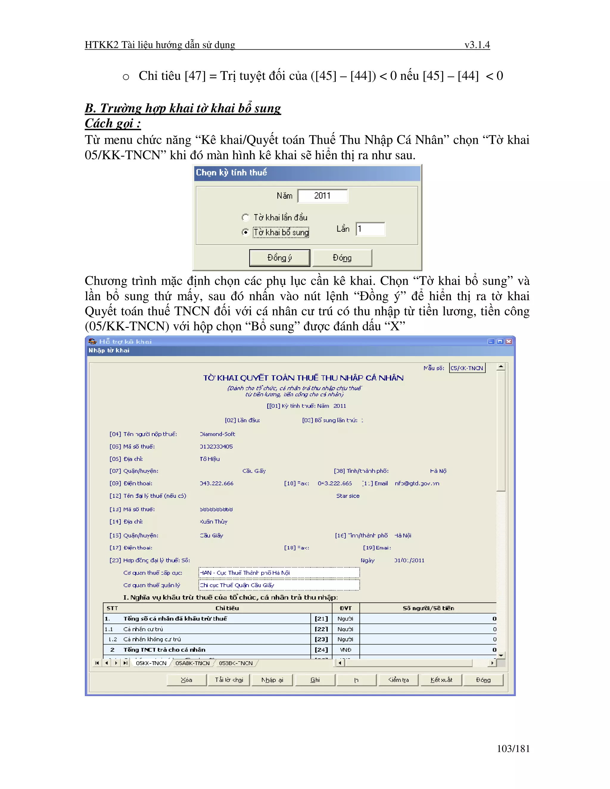 HTKK2 Tài li u hư ng d n s d ng                                       v3.1.4


       o Ch tiêu [47] = Tr tuy t   i c a ([45] – [44]) < 0 n u [45] – [44] < 0

B. Trư ng h p khai t khai b sung
Cách g i :
T menu ch c năng “Kê khai/Quy t toán Thu Thu Nh p Cá Nhân” ch n “T khai
05/KK-TNCN” khi ó màn hình kê khai s hi n th ra như sau.




Chương trình m c nh ch n các ph l c c n kê khai. Ch n “T khai b sung” và
l n b sung th m y, sau ó nh n vào nút l nh “ ng ý”        hi n th ra t khai
Quy t toán thu TNCN i v i cá nhân cư trú có thu nh p t ti n lương, ti n công
(05/KK-TNCN) v i h p ch n “B sung” ư c ánh d u “X”




                                                                               103/181
 