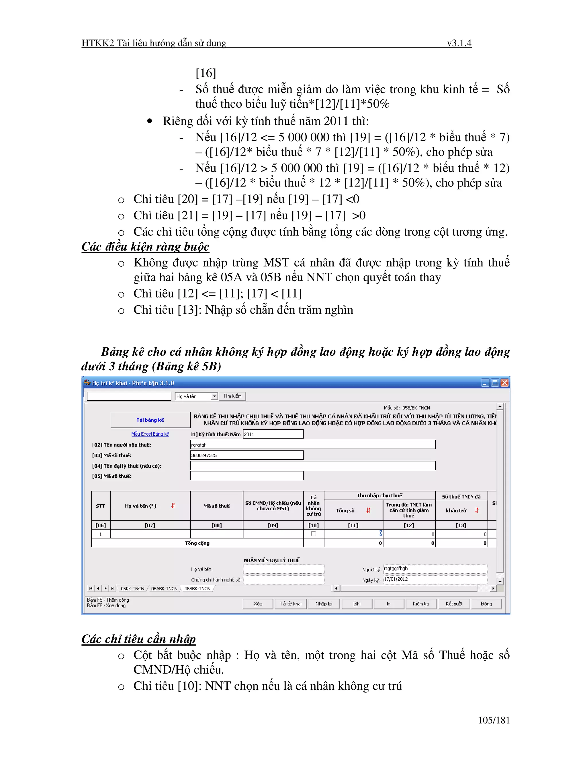 HTKK2 Tài li u hư ng d n s d ng                                    v3.1.4


                    [16]
                 - S thu ư c mi n gi m do làm vi c trong khu kinh t = S
                    thu theo bi u lu ti n*[12]/[11]*50%
           • Riêng i v i kỳ tính thu năm 2011 thì:
                 - N u [16]/12 <= 5 000 000 thì [19] = ([16]/12 * bi u thu * 7)
                    – ([16]/12* bi u thu * 7 * [12]/[11] * 50%), cho phép s a
                 - N u [16]/12 > 5 000 000 thì [19] = ([16]/12 * bi u thu * 12)
                    – ([16]/12 * bi u thu * 12 * [12]/[11] * 50%), cho phép s a
     o Ch tiêu [20] = [17] –[19] n u [19] – [17] <0
     o Ch tiêu [21] = [19] – [17] n u [19] – [17] >0
     o Các ch tiêu t ng c ng ư c tính b ng t ng các dòng trong c t tương ng.
Các i u ki n ràng bu c
     o Không ư c nh p trùng MST cá nhân ã ư c nh p trong kỳ tính thu
        gi a hai b ng kê 05A và 05B n u NNT ch n quy t toán thay
     o Ch tiêu [12] <= [11]; [17] < [11]
     o Ch tiêu [13]: Nh p s ch n n trăm nghìn


   B ng kê cho cá nhân không ký h p     ng lao   ng ho c ký h p    ng lao       ng
dư i 3 tháng (B ng kê 5B)




Các ch tiêu c n nh p
      o C t b t bu c nh p : H và tên, m t trong hai c t Mã s Thu ho c s
         CMND/H chi u.
      o Ch tiêu [10]: NNT ch n n u là cá nhân không cư trú

                                                                            105/181
 