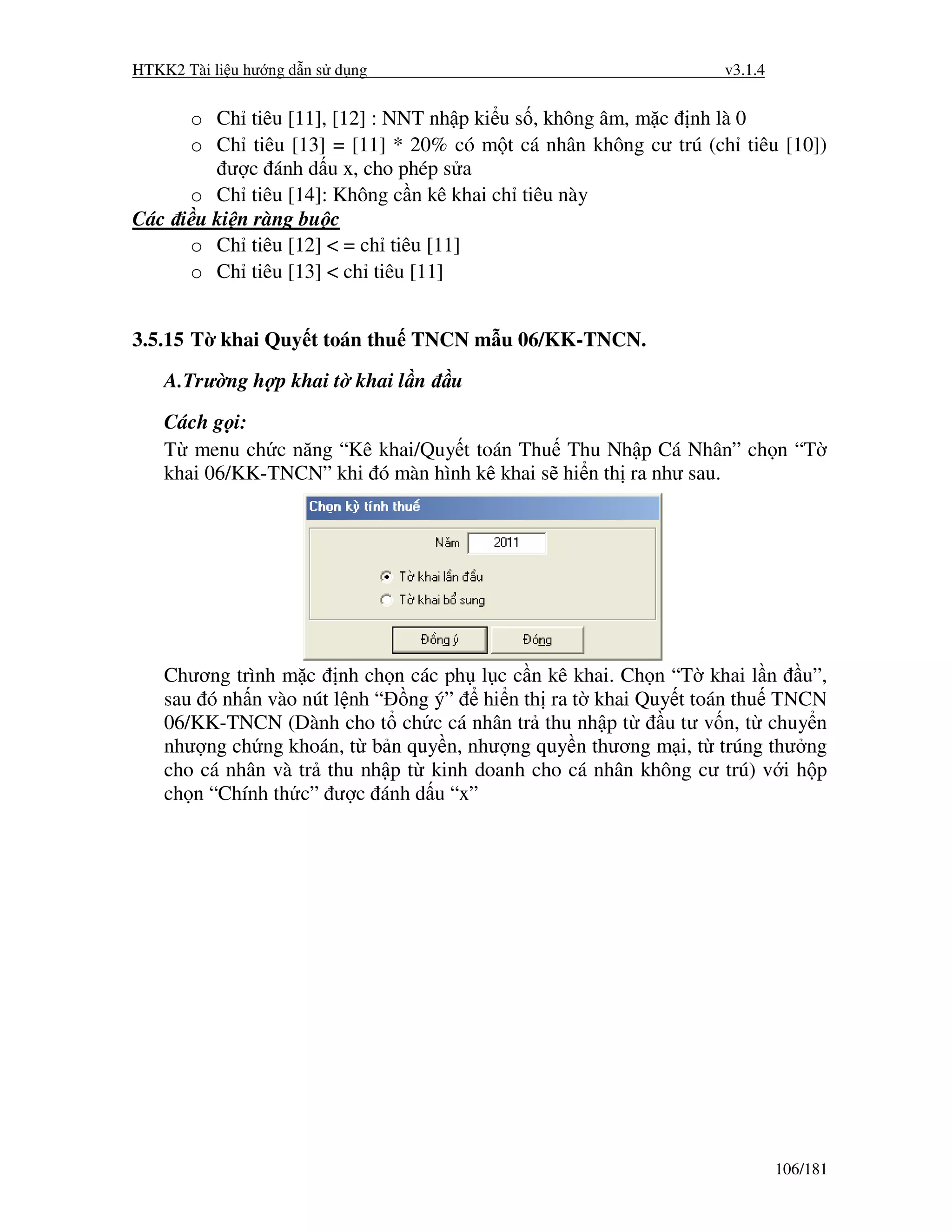 HTKK2 Tài li u hư ng d n s d ng                                  v3.1.4


     o Ch tiêu [11], [12] : NNT nh p ki u s , không âm, m c nh là 0
     o Ch tiêu [13] = [11] * 20% có m t cá nhân không cư trú (ch tiêu [10])
          ư c ánh d u x, cho phép s a
     o Ch tiêu [14]: Không c n kê khai ch tiêu này
Các i u ki n ràng bu c
     o Ch tiêu [12] < = ch tiêu [11]
     o Ch tiêu [13] < ch tiêu [11]


3.5.15 T khai Quy t toán thu TNCN m u 06/KK-TNCN.
    A.Trư ng h p khai t khai l n   u

    Cách g i:
    T menu ch c năng “Kê khai/Quy t toán Thu Thu Nh p Cá Nhân” ch n “T
    khai 06/KK-TNCN” khi ó màn hình kê khai s hi n th ra như sau.




    Chương trình m c nh ch n các ph l c c n kê khai. Ch n “T khai l n u”,
    sau ó nh n vào nút l nh “ ng ý” hi n th ra t khai Quy t toán thu TNCN
    06/KK-TNCN (Dành cho t ch c cá nhân tr thu nh p t     u tư v n, t chuy n
    như ng ch ng khoán, t b n quy n, như ng quy n thương m i, t trúng thư ng
    cho cá nhân và tr thu nh p t kinh doanh cho cá nhân không cư trú) v i h p
    ch n “Chính th c” ư c ánh d u “x”




                                                                          106/181
 