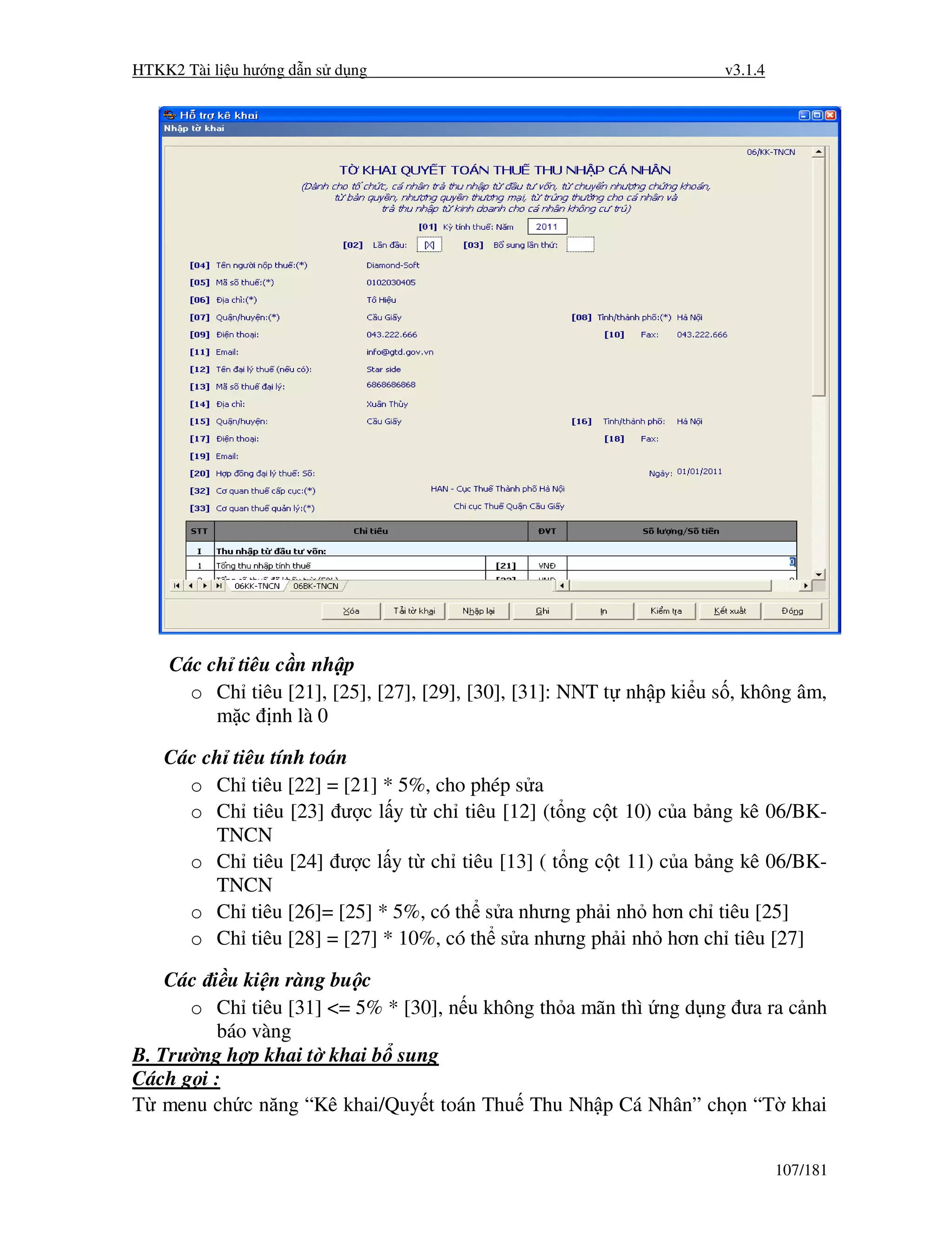 HTKK2 Tài li u hư ng d n s d ng                                      v3.1.4




    Các ch tiêu c n nh p
      o Ch tiêu [21], [25], [27], [29], [30], [31]: NNT t nh p ki u s , không âm,
         m c nh là 0

    Các ch tiêu tính toán
      o Ch tiêu [22] = [21] * 5%, cho phép s a
      o Ch tiêu [23] ư c l y t ch tiêu [12] (t ng c t 10) c a b ng kê 06/BK-
         TNCN
      o Ch tiêu [24] ư c l y t ch tiêu [13] ( t ng c t 11) c a b ng kê 06/BK-
         TNCN
      o Ch tiêu [26]= [25] * 5%, có th s a nhưng ph i nh hơn ch tiêu [25]
      o Ch tiêu [28] = [27] * 10%, có th s a nhưng ph i nh hơn ch tiêu [27]

    Các i u ki n ràng bu c
      o Ch tiêu [31] <= 5% * [30], n u không th a mãn thì ng d ng ưa ra c nh
         báo vàng
B. Trư ng h p khai t khai b sung
Cách g i :
T menu ch c năng “Kê khai/Quy t toán Thu Thu Nh p Cá Nhân” ch n “T khai


                                                                              107/181
 