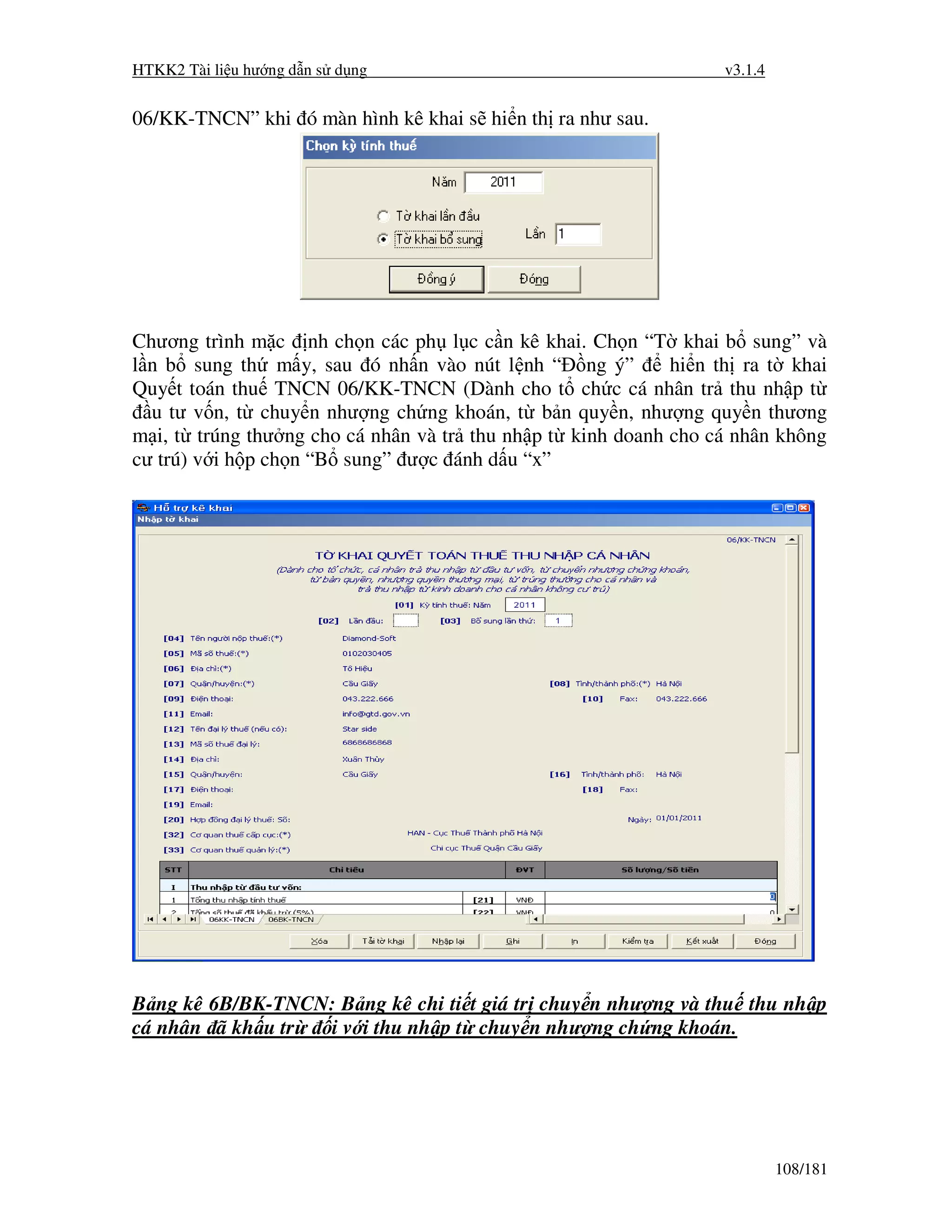 HTKK2 Tài li u hư ng d n s d ng                                  v3.1.4


06/KK-TNCN” khi ó màn hình kê khai s hi n th ra như sau.




Chương trình m c nh ch n các ph l c c n kê khai. Ch n “T khai b sung” và
l n b sung th m y, sau ó nh n vào nút l nh “ ng ý”          hi n th ra t khai
Quy t toán thu TNCN 06/KK-TNCN (Dành cho t ch c cá nhân tr thu nh p t
  u tư v n, t chuy n như ng ch ng khoán, t b n quy n, như ng quy n thương
m i, t trúng thư ng cho cá nhân và tr thu nh p t kinh doanh cho cá nhân không
cư trú) v i h p ch n “B sung” ư c ánh d u “x”




B ng kê 6B/BK-TNCN: B ng kê chi ti t giá tr chuy n như ng và thu thu nh p
cá nhân ã kh u tr i v i thu nh p t chuy n như ng ch ng khoán.




                                                                          108/181
 