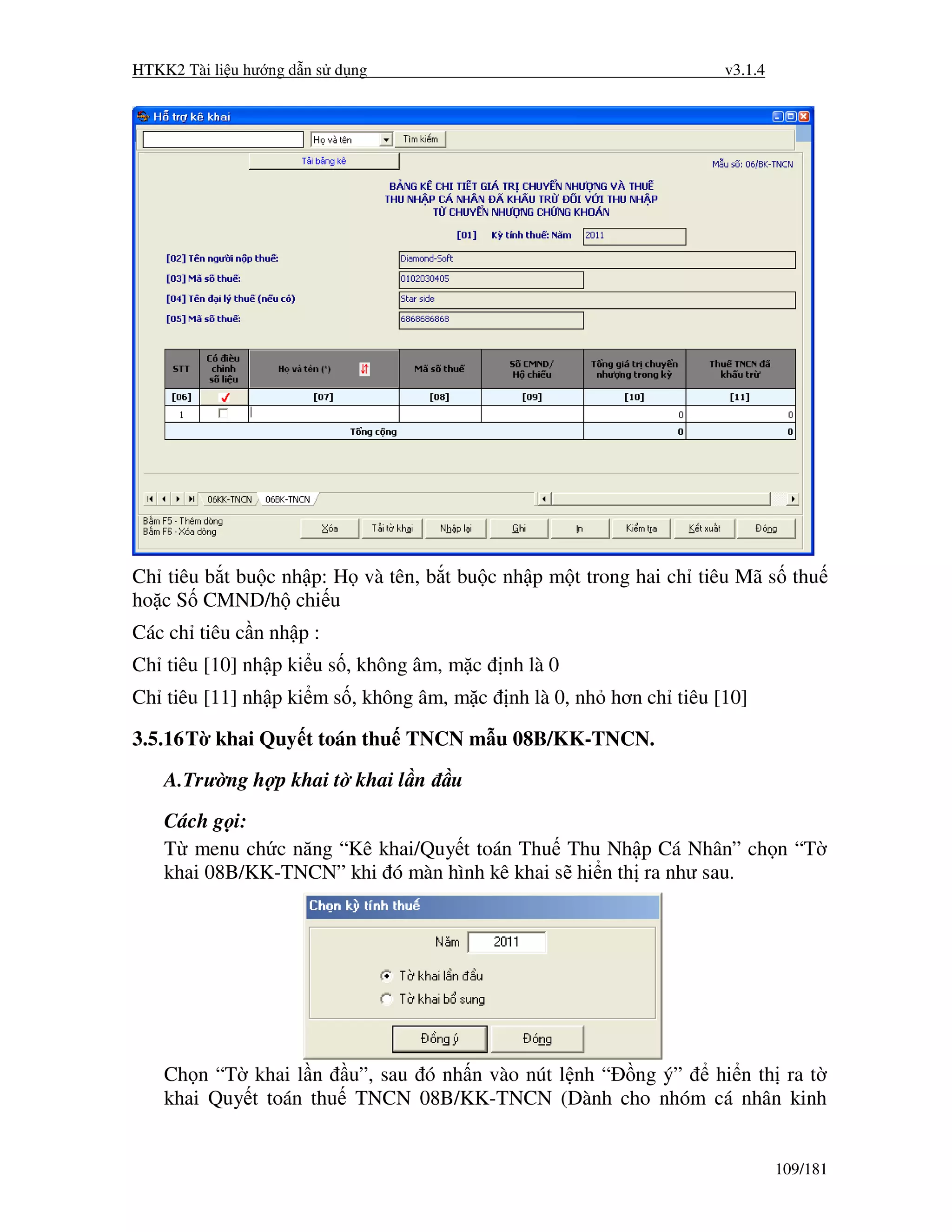 HTKK2 Tài li u hư ng d n s d ng                                     v3.1.4




Ch tiêu b t bu c nh p: H và tên, b t bu c nh p m t trong hai ch tiêu Mã s thu
ho c S CMND/h chi u
Các ch tiêu c n nh p :
Ch tiêu [10] nh p ki u s , không âm, m c   nh là 0
Ch tiêu [11] nh p ki m s , không âm, m c   nh là 0, nh hơn ch tiêu [10]

3.5.16 T khai Quy t toán thu TNCN m u 08B/KK-TNCN.
    A.Trư ng h p khai t khai l n    u
    Cách g i:
    T menu ch c năng “Kê khai/Quy t toán Thu Thu Nh p Cá Nhân” ch n “T
    khai 08B/KK-TNCN” khi ó màn hình kê khai s hi n th ra như sau.




    Ch n “T khai l n u”, sau ó nh n vào nút l nh “ ng ý” hi n th ra t
    khai Quy t toán thu TNCN 08B/KK-TNCN (Dành cho nhóm cá nhân kinh


                                                                             109/181
 