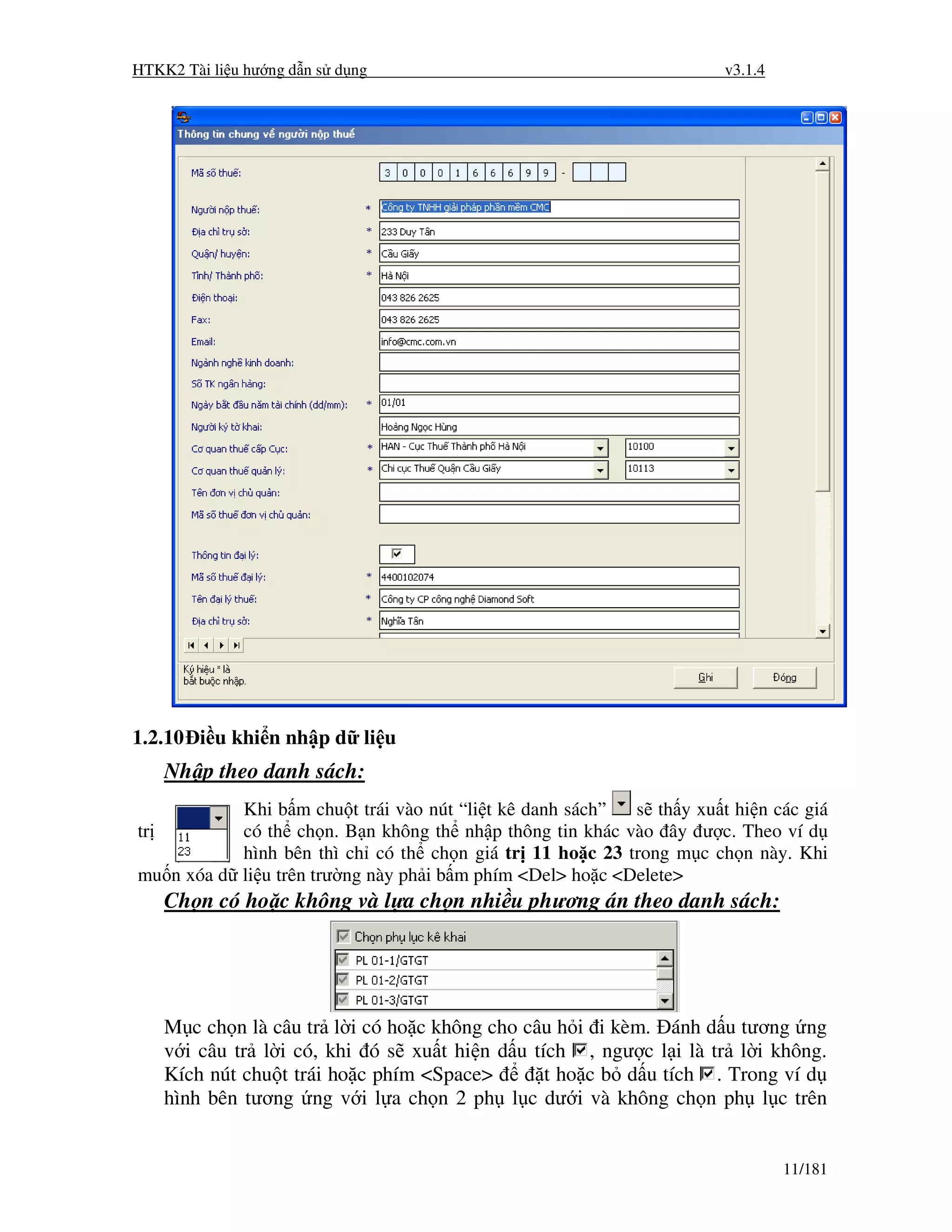 HTKK2 Tài li u hư ng d n s d ng                                       v3.1.4




1.2.10 i u khi n nh p d li u
     Nh p theo danh sách:
           Khi b m chu t trái vào nút “li t kê danh sách”  s th y xu t hi n các giá
tr         có th ch n. B n không th nh p thông tin khác vào ây ư c. Theo ví d
           hình bên thì ch có th ch n giá tr 11 ho c 23 trong m c ch n này. Khi
mu n xóa d li u trên trư ng này ph i b m phím <Del> ho c <Delete>
     Ch n có ho c không và l a ch n nhi u phương án theo danh sách:




     M c ch n là câu tr l i có ho c không cho câu h i i kèm. ánh d u tương ng
     v i câu tr l i có, khi ó s xu t hi n d u tích , ngư c l i là tr l i không.
     Kích nút chu t trái ho c phím <Space>      t ho c b d u tích . Trong ví d
     hình bên tương ng v i l a ch n 2 ph l c dư i và không ch n ph l c trên


                                                                               11/181
 