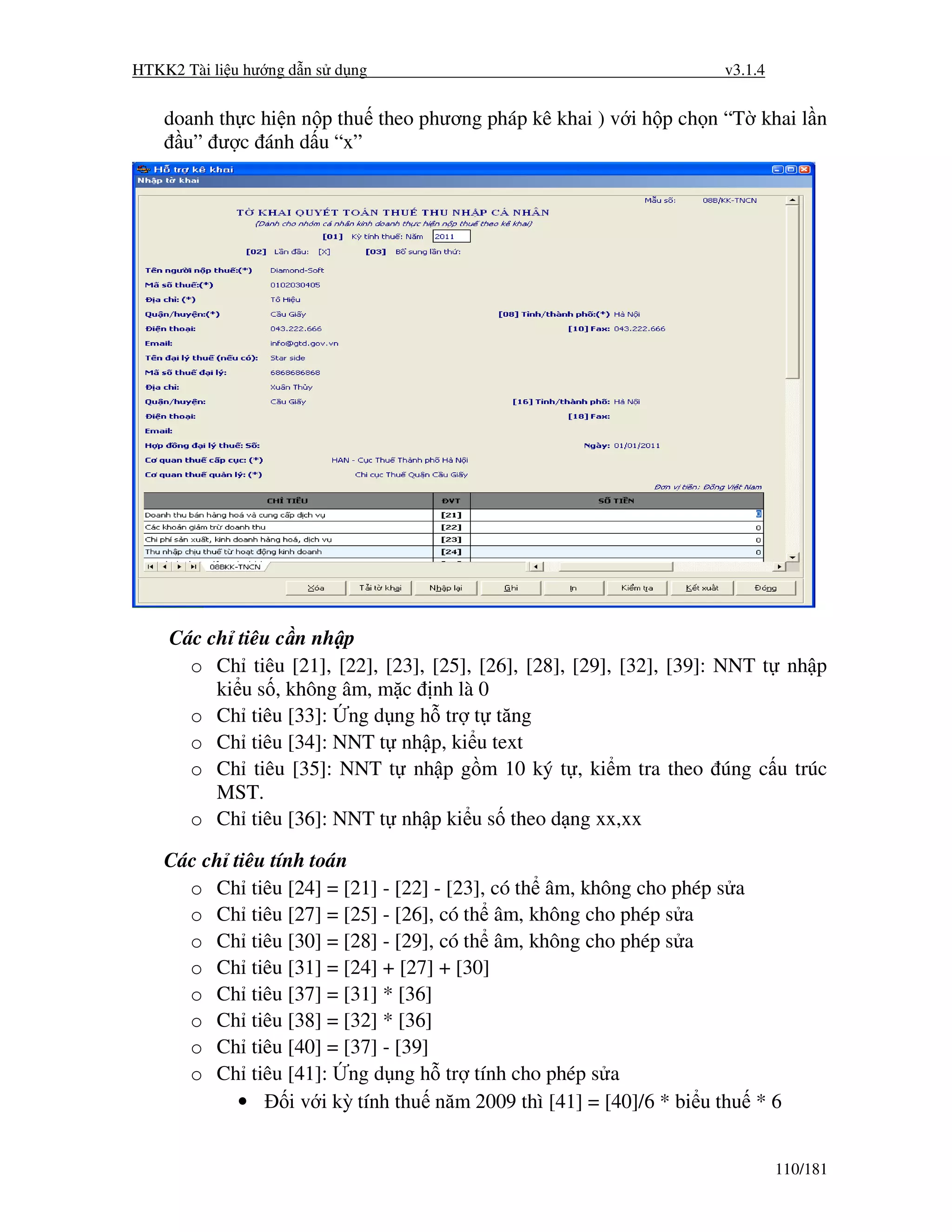 HTKK2 Tài li u hư ng d n s d ng                                        v3.1.4


    doanh th c hi n n p thu theo phương pháp kê khai ) v i h p ch n “T khai l n
      u” ư c ánh d u “x”




    Các ch tiêu c n nh p
      o Ch tiêu [21], [22], [23], [25], [26], [28], [29], [32], [39]: NNT t nh p
         ki u s , không âm, m c nh là 0
      o Ch tiêu [33]: ng d ng h tr t tăng
      o Ch tiêu [34]: NNT t nh p, ki u text
      o Ch tiêu [35]: NNT t nh p g m 10 ký t , ki m tra theo úng c u trúc
         MST.
      o Ch tiêu [36]: NNT t nh p ki u s theo d ng xx,xx

    Các ch tiêu tính toán
      o Ch tiêu [24] = [21] - [22] - [23], có th âm, không cho phép s a
      o Ch tiêu [27] = [25] - [26], có th âm, không cho phép s a
      o Ch tiêu [30] = [28] - [29], có th âm, không cho phép s a
      o Ch tiêu [31] = [24] + [27] + [30]
      o Ch tiêu [37] = [31] * [36]
      o Ch tiêu [38] = [32] * [36]
      o Ch tiêu [40] = [37] - [39]
      o Ch tiêu [41]: ng d ng h tr tính cho phép s a
            •      i v i kỳ tính thu năm 2009 thì [41] = [40]/6 * bi u thu * 6


                                                                                110/181
 