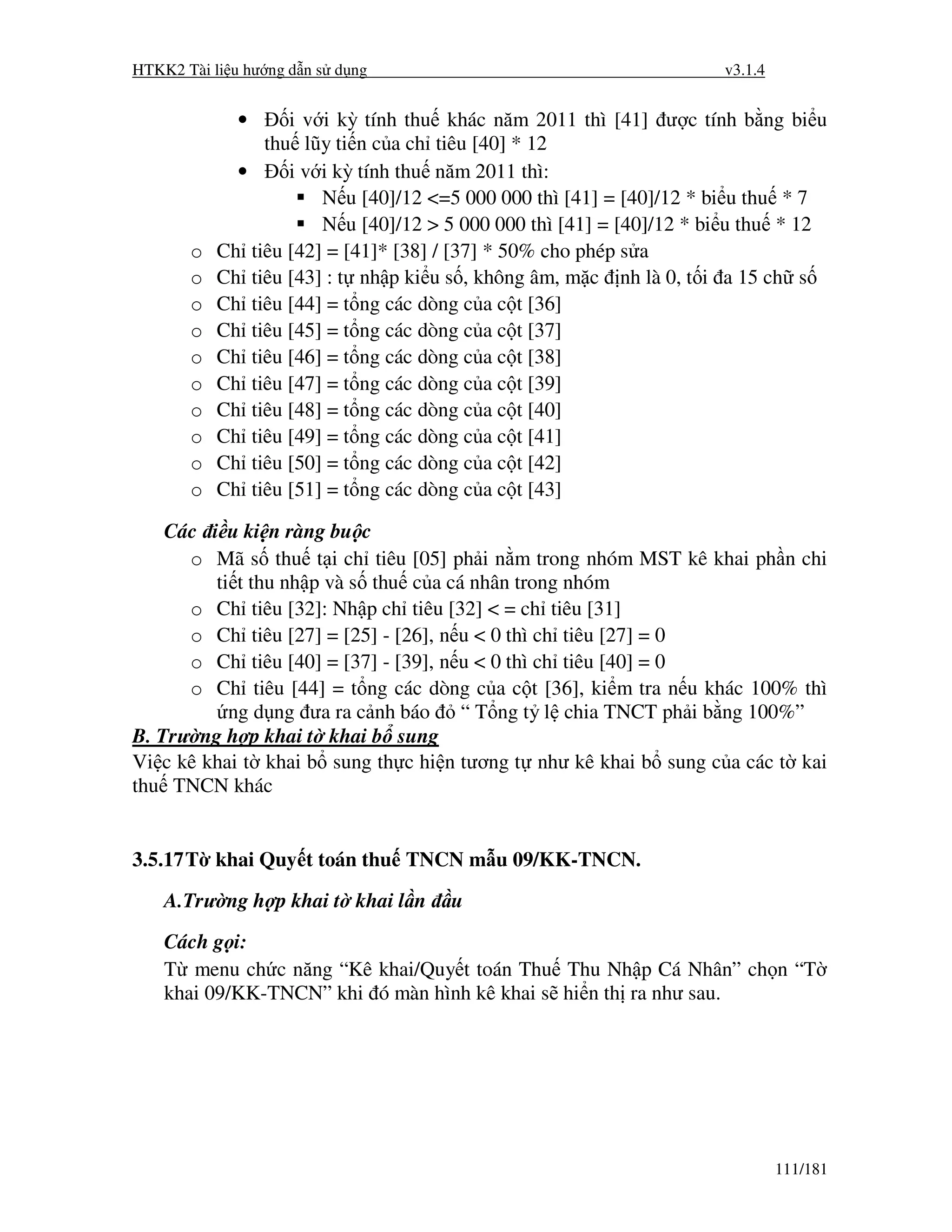 HTKK2 Tài li u hư ng d n s d ng                                      v3.1.4


             •     i v i kỳ tính thu khác năm 2011 thì [41] ư c tính b ng bi u
                thu lũy ti n c a ch tiêu [40] * 12
             •     i v i kỳ tính thu năm 2011 thì:
                       N u [40]/12 <=5 000 000 thì [41] = [40]/12 * bi u thu * 7
                       N u [40]/12 > 5 000 000 thì [41] = [40]/12 * bi u thu * 12
       o   Ch tiêu [42] = [41]* [38] / [37] * 50% cho phép s a
       o   Ch tiêu [43] : t nh p ki u s , không âm, m c nh là 0, t i a 15 ch s
       o   Ch tiêu [44] = t ng các dòng c a c t [36]
       o   Ch tiêu [45] = t ng các dòng c a c t [37]
       o   Ch tiêu [46] = t ng các dòng c a c t [38]
       o   Ch tiêu [47] = t ng các dòng c a c t [39]
       o   Ch tiêu [48] = t ng các dòng c a c t [40]
       o   Ch tiêu [49] = t ng các dòng c a c t [41]
       o   Ch tiêu [50] = t ng các dòng c a c t [42]
       o   Ch tiêu [51] = t ng các dòng c a c t [43]

    Các i u ki n ràng bu c
      o Mã s thu t i ch tiêu [05] ph i n m trong nhóm MST kê khai ph n chi
         ti t thu nh p và s thu c a cá nhân trong nhóm
      o Ch tiêu [32]: Nh p ch tiêu [32] < = ch tiêu [31]
      o Ch tiêu [27] = [25] - [26], n u < 0 thì ch tiêu [27] = 0
      o Ch tiêu [40] = [37] - [39], n u < 0 thì ch tiêu [40] = 0
      o Ch tiêu [44] = t ng các dòng c a c t [36], ki m tra n u khác 100% thì
           ng d ng ưa ra c nh báo “ T ng t l chia TNCT ph i b ng 100%”
B. Trư ng h p khai t khai b sung
Vi c kê khai t khai b sung th c hi n tương t như kê khai b sung c a các t kai
thu TNCN khác


3.5.17 T khai Quy t toán thu TNCN m u 09/KK-TNCN.
    A.Trư ng h p khai t khai l n     u
    Cách g i:
    T menu ch c năng “Kê khai/Quy t toán Thu Thu Nh p Cá Nhân” ch n “T
    khai 09/KK-TNCN” khi ó màn hình kê khai s hi n th ra như sau.




                                                                              111/181
 