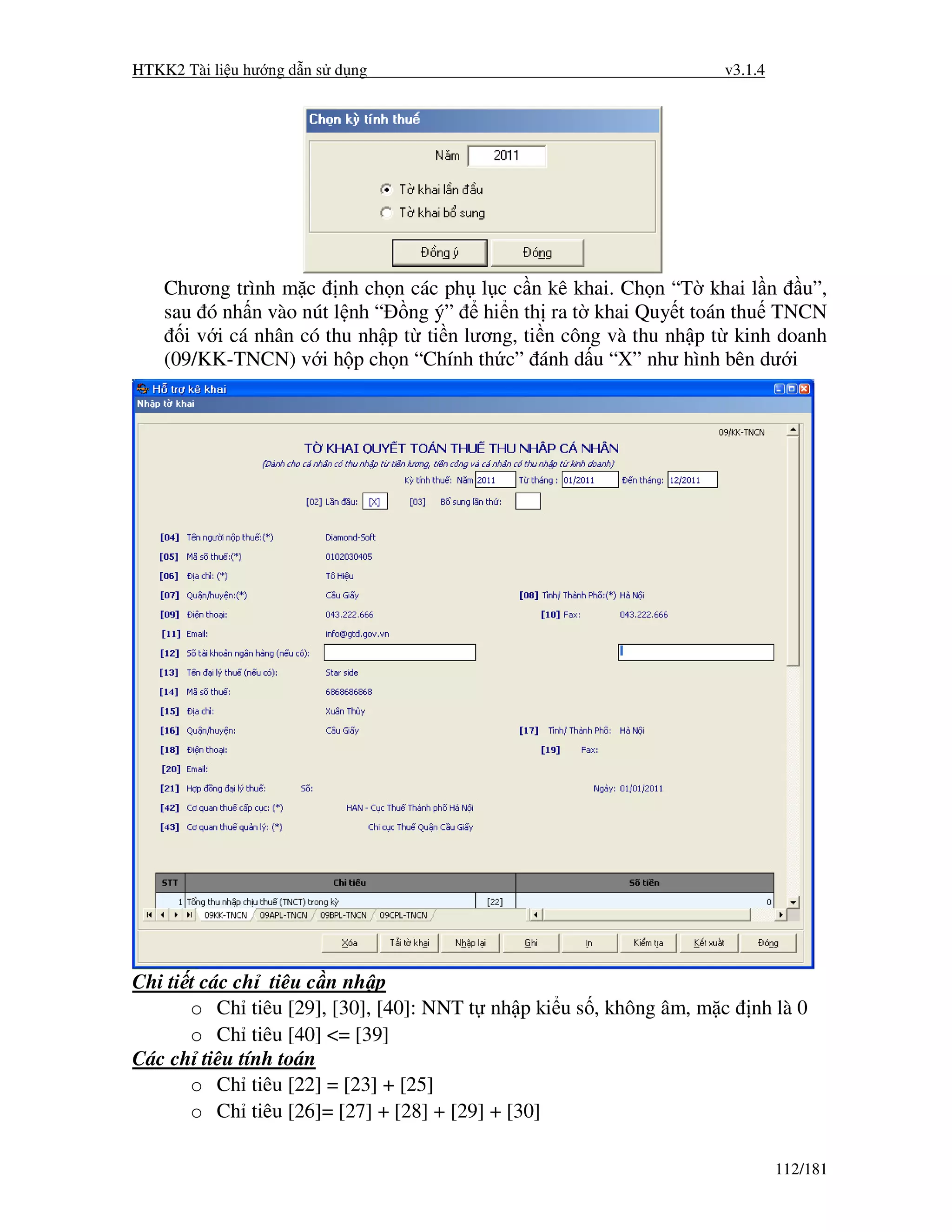 HTKK2 Tài li u hư ng d n s d ng                                     v3.1.4




    Chương trình m c nh ch n các ph l c c n kê khai. Ch n “T khai l n u”,
    sau ó nh n vào nút l nh “ ng ý” hi n th ra t khai Quy t toán thu TNCN
      i v i cá nhân có thu nh p t ti n lương, ti n công và thu nh p t kinh doanh
    (09/KK-TNCN) v i h p ch n “Chính th c” ánh d u “X” như hình bên dư i




Chi ti t các ch tiêu c n nh p
       o Ch tiêu [29], [30], [40]: NNT t nh p ki u s , không âm, m c   nh là 0
       o Ch tiêu [40] <= [39]
Các ch tiêu tính toán
       o Ch tiêu [22] = [23] + [25]
       o Ch tiêu [26]= [27] + [28] + [29] + [30]

                                                                             112/181
 