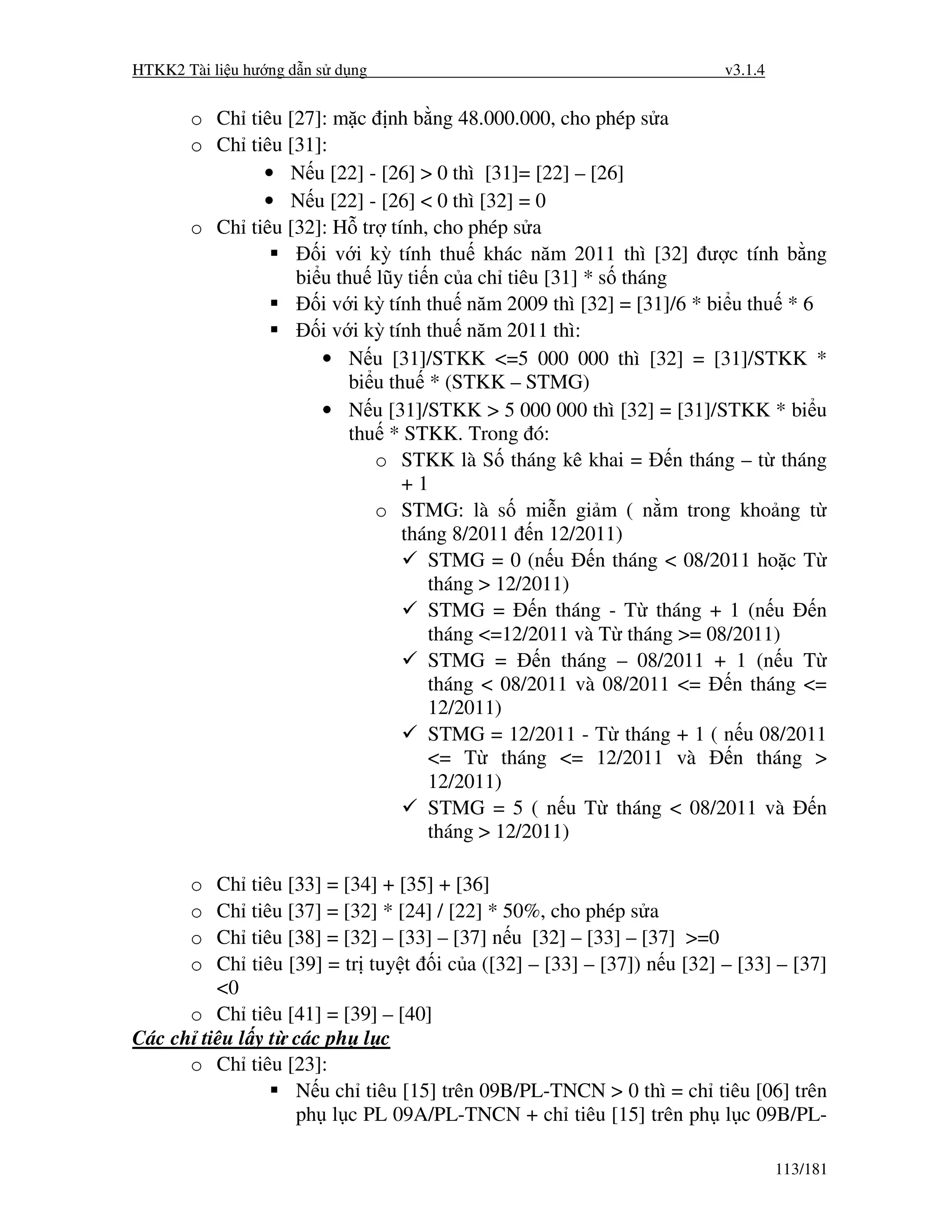 HTKK2 Tài li u hư ng d n s d ng                                          v3.1.4


       o Ch tiêu [27]: m c nh b ng 48.000.000, cho phép s a
       o Ch tiêu [31]:
              • N u [22] - [26] > 0 thì [31]= [22] – [26]
              • N u [22] - [26] < 0 thì [32] = 0
       o Ch tiêu [32]: H tr tính, cho phép s a
                     i v i kỳ tính thu khác năm 2011 thì [32] ư c tính b ng
                  bi u thu lũy ti n c a ch tiêu [31] * s tháng
                     i v i kỳ tính thu năm 2009 thì [32] = [31]/6 * bi u thu * 6
                     i v i kỳ tính thu năm 2011 thì:
                     • N u [31]/STKK <=5 000 000 thì [32] = [31]/STKK *
                         bi u thu * (STKK – STMG)
                     • N u [31]/STKK > 5 000 000 thì [32] = [31]/STKK * bi u
                         thu * STKK. Trong ó:
                            o STKK là S tháng kê khai = n tháng – t tháng
                                +1
                            o STMG: là s mi n gi m ( n m trong kho ng t
                                tháng 8/2011 n 12/2011)
                                   STMG = 0 (n u      n tháng < 08/2011 ho c T
                                   tháng > 12/2011)
                                   STMG =       n tháng - T tháng + 1 (n u       n
                                   tháng <=12/2011 và T tháng >= 08/2011)
                                   STMG =       n tháng – 08/2011 + 1 (n u T
                                   tháng < 08/2011 và 08/2011 <=       n tháng <=
                                   12/2011)
                                   STMG = 12/2011 - T tháng + 1 ( n u 08/2011
                                   <= T tháng <= 12/2011 và            n tháng >
                                   12/2011)
                                   STMG = 5 ( n u T tháng < 08/2011 và           n
                                   tháng > 12/2011)

       o Ch     tiêu [33] = [34] + [35] + [36]
       o Ch     tiêu [37] = [32] * [24] / [22] * 50%, cho phép s a
       o Ch     tiêu [38] = [32] – [33] – [37] n u [32] – [33] – [37] >=0
       o Ch     tiêu [39] = tr tuy t i c a ([32] – [33] – [37]) n u [32] – [33] – [37]
         <0
      o Ch      tiêu [41] = [39] – [40]
Các ch tiêu l    y t các ph l c
      o Ch      tiêu [23]:
                      N u ch tiêu [15] trên 09B/PL-TNCN > 0 thì = ch tiêu [06] trên
                      ph l c PL 09A/PL-TNCN + ch tiêu [15] trên ph l c 09B/PL-

                                                                                  113/181
 