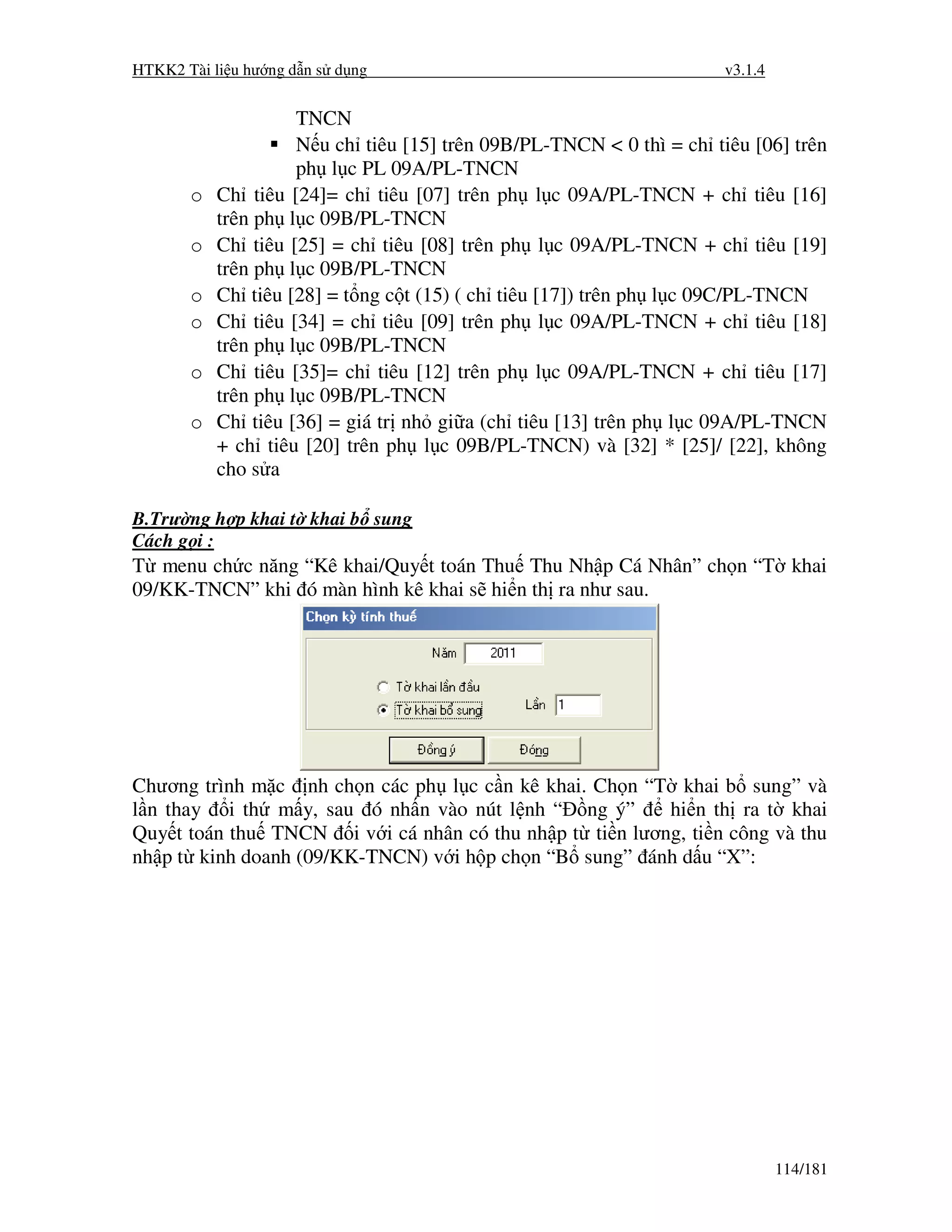 HTKK2 Tài li u hư ng d n s d ng                                      v3.1.4


                    TNCN
                    N u ch tiêu [15] trên 09B/PL-TNCN < 0 thì = ch tiêu [06] trên
                    ph l c PL 09A/PL-TNCN
       o   Ch tiêu [24]= ch tiêu [07] trên ph l c 09A/PL-TNCN + ch tiêu [16]
           trên ph l c 09B/PL-TNCN
       o   Ch tiêu [25] = ch tiêu [08] trên ph l c 09A/PL-TNCN + ch tiêu [19]
           trên ph l c 09B/PL-TNCN
       o   Ch tiêu [28] = t ng c t (15) ( ch tiêu [17]) trên ph l c 09C/PL-TNCN
       o   Ch tiêu [34] = ch tiêu [09] trên ph l c 09A/PL-TNCN + ch tiêu [18]
           trên ph l c 09B/PL-TNCN
       o   Ch tiêu [35]= ch tiêu [12] trên ph l c 09A/PL-TNCN + ch tiêu [17]
           trên ph l c 09B/PL-TNCN
       o   Ch tiêu [36] = giá tr nh gi a (ch tiêu [13] trên ph l c 09A/PL-TNCN
           + ch tiêu [20] trên ph l c 09B/PL-TNCN) và [32] * [25]/ [22], không
           cho s a

B.Trư ng h p khai t khai b sung
Cách g i :
T menu ch c năng “Kê khai/Quy t toán Thu Thu Nh p Cá Nhân” ch n “T khai
09/KK-TNCN” khi ó màn hình kê khai s hi n th ra như sau.




Chương trình m c nh ch n các ph l c c n kê khai. Ch n “T khai b sung” và
l n thay i th m y, sau ó nh n vào nút l nh “ ng ý”       hi n th ra t khai
Quy t toán thu TNCN i v i cá nhân có thu nh p t ti n lương, ti n công và thu
nh p t kinh doanh (09/KK-TNCN) v i h p ch n “B sung” ánh d u “X”:




                                                                              114/181
 