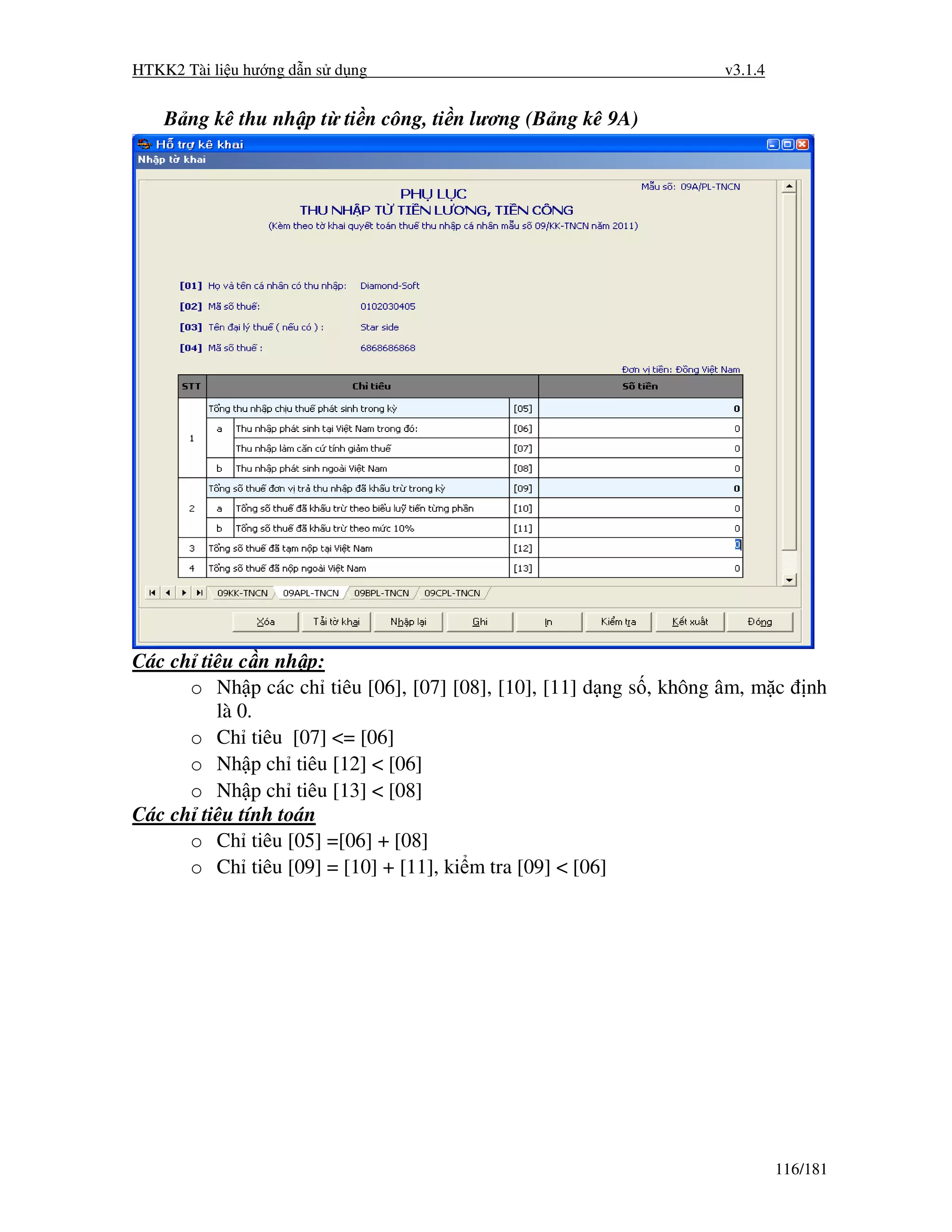 HTKK2 Tài li u hư ng d n s d ng                                     v3.1.4


    B ng kê thu nh p t ti n công, ti n lương (B ng kê 9A)




Các ch tiêu c n nh p:
      o Nh p các ch tiêu [06], [07] [08], [10], [11] d ng s , không âm, m c      nh
         là 0.
      o Ch tiêu [07] <= [06]
      o Nh p ch tiêu [12] < [06]
      o Nh p ch tiêu [13] < [08]
Các ch tiêu tính toán
      o Ch tiêu [05] =[06] + [08]
      o Ch tiêu [09] = [10] + [11], ki m tra [09] < [06]




                                                                             116/181
 