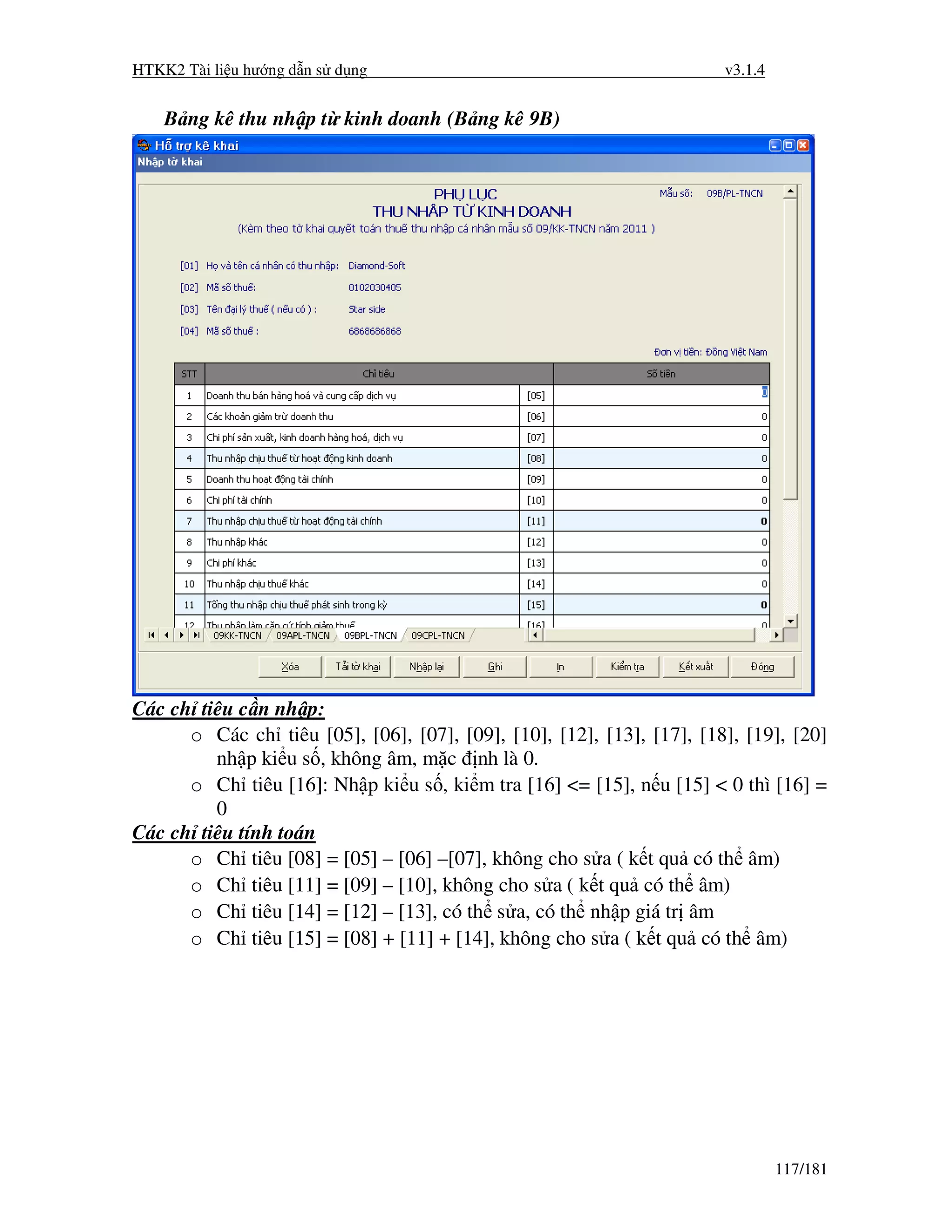 HTKK2 Tài li u hư ng d n s d ng                                        v3.1.4


    B ng kê thu nh p t kinh doanh (B ng kê 9B)




Các ch tiêu c n nh p:
      o Các ch tiêu [05], [06], [07], [09], [10], [12], [13], [17], [18], [19], [20]
         nh p ki u s , không âm, m c nh là 0.
      o Ch tiêu [16]: Nh p ki u s , ki m tra [16] <= [15], n u [15] < 0 thì [16] =
         0
Các ch tiêu tính toán
      o Ch tiêu [08] = [05] – [06] –[07], không cho s a ( k t qu có th âm)
      o Ch tiêu [11] = [09] – [10], không cho s a ( k t qu có th âm)
      o Ch tiêu [14] = [12] – [13], có th s a, có th nh p giá tr âm
      o Ch tiêu [15] = [08] + [11] + [14], không cho s a ( k t qu có th âm)




                                                                                117/181
 