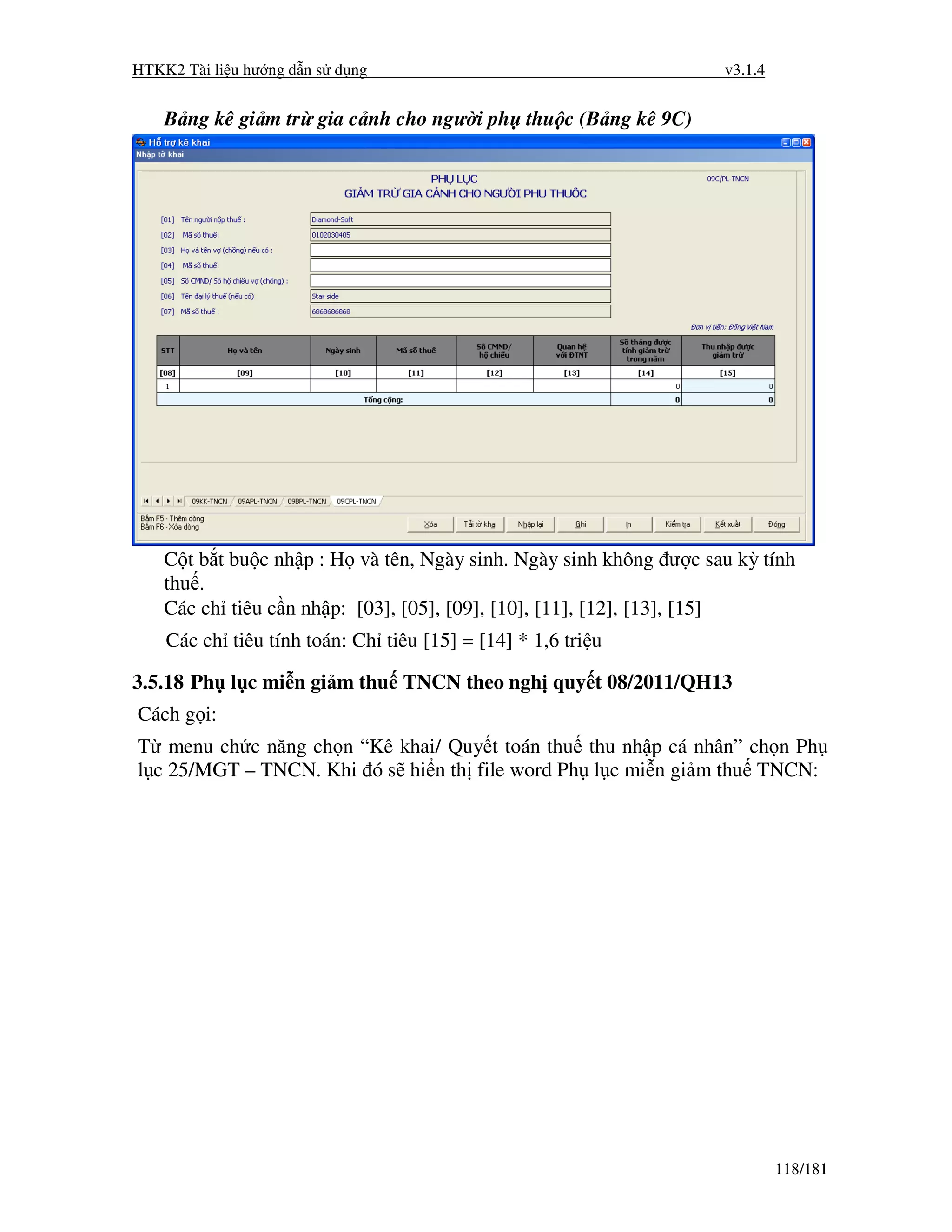 HTKK2 Tài li u hư ng d n s d ng                                    v3.1.4


    B ng kê gi m tr gia c nh cho ngư i ph thu c (B ng kê 9C)




    C t b t bu c nh p : H và tên, Ngày sinh. Ngày sinh không ư c sau kỳ tính
    thu .
    Các ch tiêu c n nh p: [03], [05], [09], [10], [11], [12], [13], [15]
    Các ch tiêu tính toán: Ch tiêu [15] = [14] * 1,6 tri u

3.5.18 Ph l c mi n gi m thu TNCN theo ngh quy t 08/2011/QH13
Cách g i:
T menu ch c năng ch n “Kê khai/ Quy t toán thu thu nh p cá nhân” ch n Ph
l c 25/MGT – TNCN. Khi ó s hi n th file word Ph l c mi n gi m thu TNCN:




                                                                            118/181
 