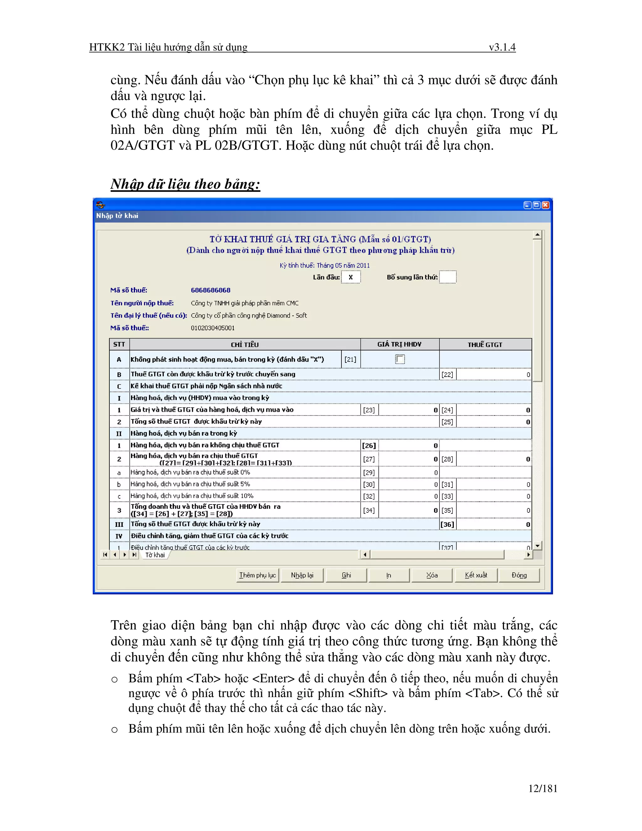 HTKK2 Tài li u hư ng d n s d ng                                        v3.1.4


    cùng. N u ánh d u vào “Ch n ph l c kê khai” thì c 3 m c dư i s ư c ánh
    d u và ngư c l i.
    Có th dùng chu t ho c bàn phím   di chuy n gi a các l a ch n. Trong ví d
    hình bên dùng phím mũi tên lên, xu ng         d ch chuy n gi a m c PL
    02A/GTGT và PL 02B/GTGT. Ho c dùng nút chu t trái l a ch n.

    Nh p d li u theo b ng:




    Trên giao di n b ng b n ch nh p ư c vào các dòng chi ti t màu tr ng, các
    dòng màu xanh s t     ng tính giá tr theo công th c tương ng. B n không th
    di chuy n n cũng như không th s a th ng vào các dòng màu xanh này ư c.
    o B m phím <Tab> ho c <Enter>      di chuy n n ô ti p theo, n u mu n di chuy n
      ngư c v ô phía trư c thì nh n gi phím <Shift> và b m phím <Tab>. Có th s
      d ng chu t thay th cho t t c các thao tác này.
    o B m phím mũi tên lên ho c xu ng    d ch chuy n lên dòng trên ho c xu ng dư i.



                                                                                12/181
 