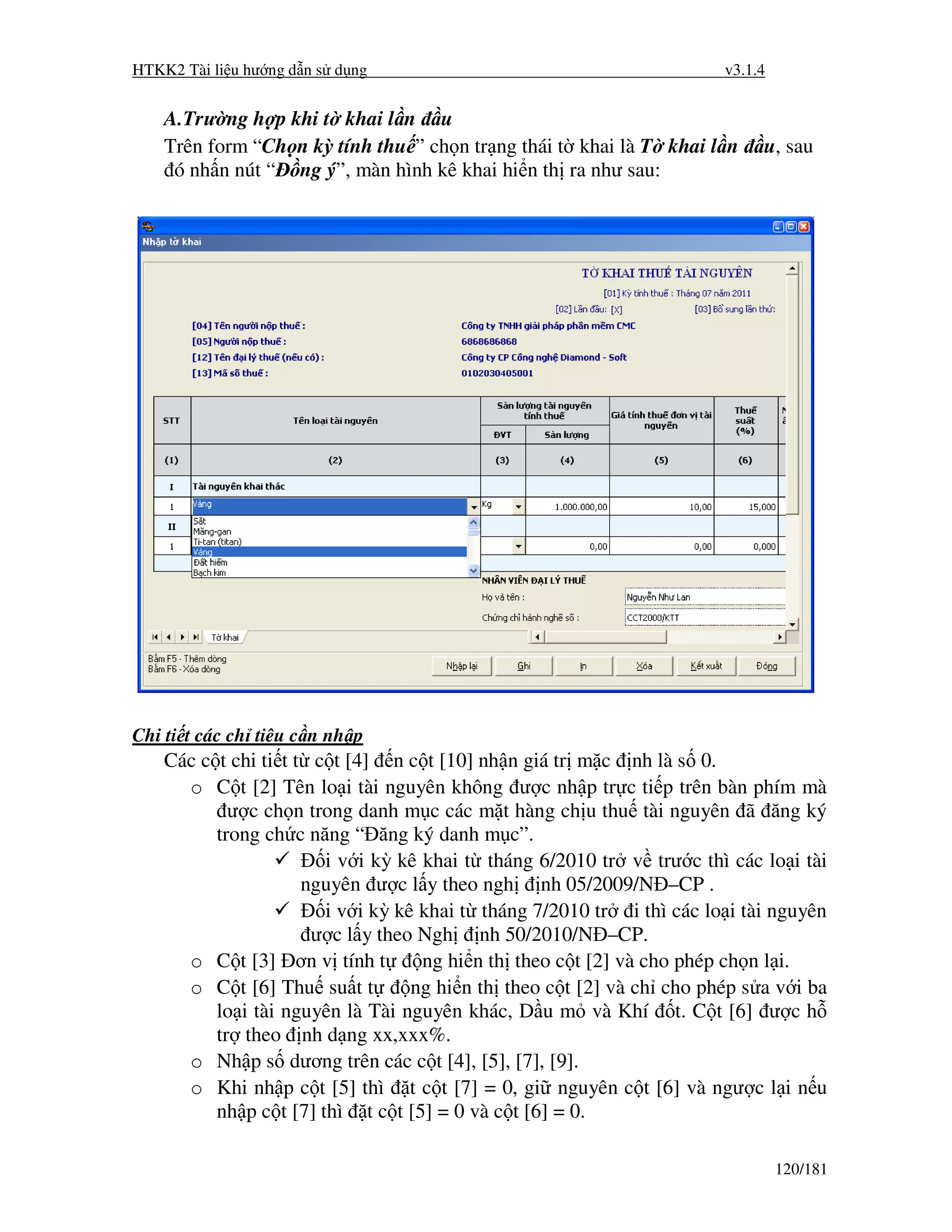 HTKK2 Tài li u hư ng d n s d ng                                        v3.1.4


    A.Trư ng h p khi t khai l n u
    Trên form “Ch n kỳ tính thu ” ch n tr ng thái t khai là T khai l n      u, sau
     ó nh n nút “ ng ý”, màn hình kê khai hi n th ra như sau:




Chi ti t các ch tiêu c n nh p
    Các c t chi ti t t c t [4] n c t [10] nh n giá tr m c nh là s 0.
      o C t [2] Tên lo i tài nguyên không ư c nh p tr c ti p trên bàn phím mà
            ư c ch n trong danh m c các m t hàng ch u thu tài nguyên ã ăng ký
          trong ch c năng “ ăng ký danh m c”.
                        i v i kỳ kê khai t tháng 6/2010 tr v trư c thì các lo i tài
                      nguyên ư c l y theo ngh nh 05/2009/N –CP .
                        i v i kỳ kê khai t tháng 7/2010 tr i thì các lo i tài nguyên
                       ư c l y theo Ngh nh 50/2010/N –CP.
      o C t [3] ơn v tính t         ng hi n th theo c t [2] và cho phép ch n l i.
      o C t [6] Thu su t t         ng hi n th theo c t [2] và ch cho phép s a v i ba
          lo i tài nguyên là Tài nguyên khác, D u m và Khí t. C t [6] ư c h
          tr theo nh d ng xx,xxx%.
      o Nh p s dương trên các c t [4], [5], [7], [9].
      o Khi nh p c t [5] thì t c t [7] = 0, gi nguyên c t [6] và ngư c l i n u
          nh p c t [7] thì t c t [5] = 0 và c t [6] = 0.

                                                                                120/181
 