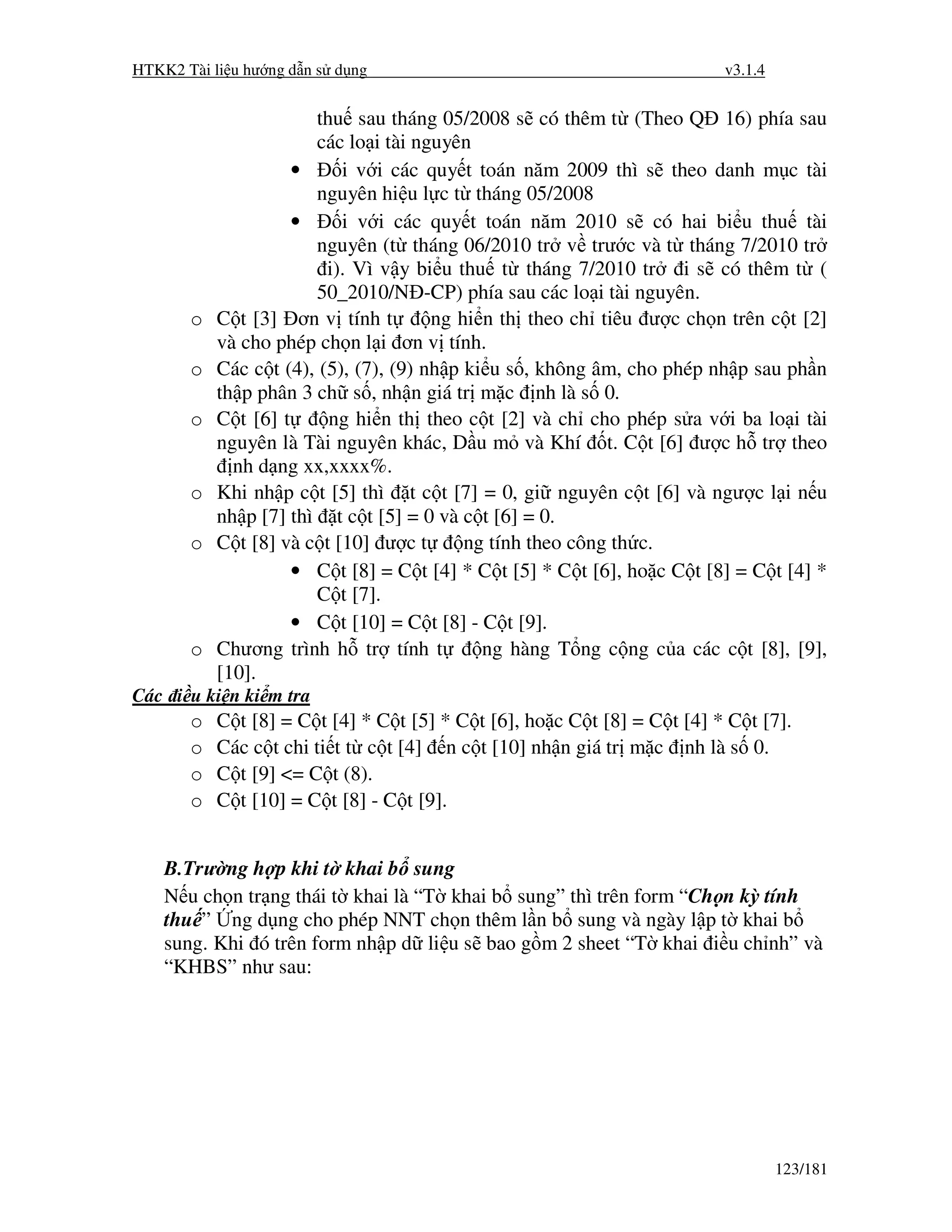 HTKK2 Tài li u hư ng d n s d ng                                           v3.1.4


                       thu sau tháng 05/2008 s có thêm t (Theo Q 16) phía sau
                       các lo i tài nguyên
                     •     i v i các quy t toán năm 2009 thì s theo danh m c tài
                       nguyên hi u l c t tháng 05/2008
                     •     i v i các quy t toán năm 2010 s có hai bi u thu tài
                       nguyên (t tháng 06/2010 tr v trư c và t tháng 7/2010 tr
                         i). Vì v y bi u thu t tháng 7/2010 tr i s có thêm t (
                       50_2010/N -CP) phía sau các lo i tài nguyên.
       o   C t [3] ơn v tính t         ng hi n th theo ch tiêu ư c ch n trên c t [2]
           và cho phép ch n l i ơn v tính.
       o   Các c t (4), (5), (7), (9) nh p ki u s , không âm, cho phép nh p sau ph n
           th p phân 3 ch s , nh n giá tr m c nh là s 0.
       o   C t [6] t     ng hi n th theo c t [2] và ch cho phép s a v i ba lo i tài
           nguyên là Tài nguyên khác, D u m và Khí t. C t [6] ư c h tr theo
             nh d ng xx,xxxx%.
       o   Khi nh p c t [5] thì t c t [7] = 0, gi nguyên c t [6] và ngư c l i n u
           nh p [7] thì t c t [5] = 0 và c t [6] = 0.
       o   C t [8] và c t [10] ư c t       ng tính theo công th c.
                     • C t [8] = C t [4] * C t [5] * C t [6], ho c C t [8] = C t [4] *
                       C t [7].
                     • C t [10] = C t [8] - C t [9].
       o   Chương trình h tr tính t          ng hàng T ng c ng c a các c t [8], [9],
           [10].
Các i u ki n ki m tra
       o   C t [8] = C t [4] * C t [5] * C t [6], ho c C t [8] = C t [4] * C t [7].
       o   Các c t chi ti t t c t [4] n c t [10] nh n giá tr m c nh là s 0.
       o   C t [9] <= C t (8).
       o   C t [10] = C t [8] - C t [9].


    B.Trư ng h p khi t khai b sung
    N u ch n tr ng thái t khai là “T khai b sung” thì trên form “Ch n kỳ tính
    thu ” ng d ng cho phép NNT ch n thêm l n b sung và ngày l p t khai b
    sung. Khi ó trên form nh p d li u s bao g m 2 sheet “T khai i u ch nh” và
    “KHBS” như sau:




                                                                                   123/181
 