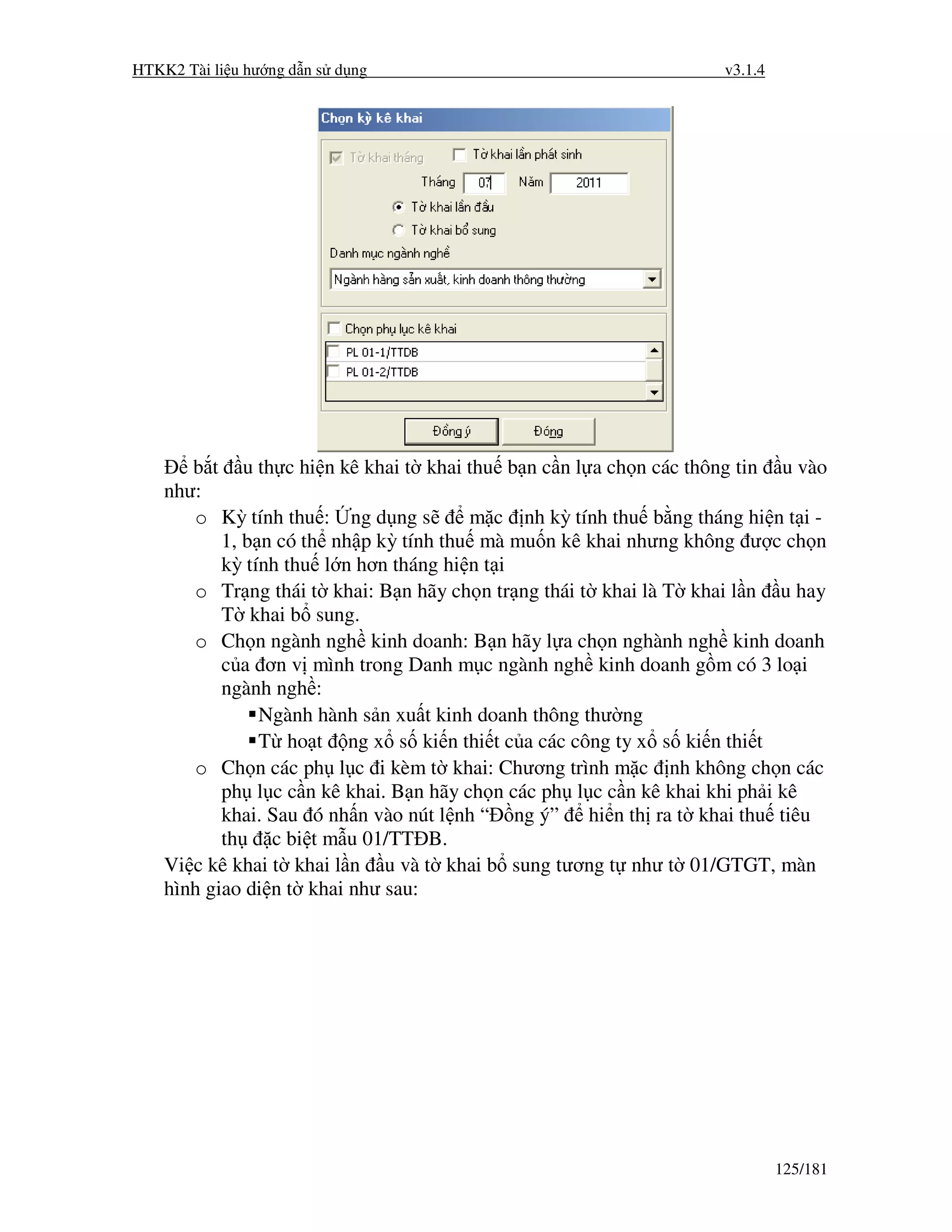 HTKK2 Tài li u hư ng d n s d ng                                     v3.1.4




       b t u th c hi n kê khai t khai thu b n c n l a ch n các thông tin u vào
    như:
       o Kỳ tính thu : ng d ng s        m c nh kỳ tính thu b ng tháng hi n t i -
           1, b n có th nh p kỳ tính thu mà mu n kê khai nhưng không ư c ch n
           kỳ tính thu l n hơn tháng hi n t i
       o Tr ng thái t khai: B n hãy ch n tr ng thái t khai là T khai l n u hay
           T khai b sung.
       o Ch n ngành ngh kinh doanh: B n hãy l a ch n nghành ngh kinh doanh
           c a ơn v mình trong Danh m c ngành ngh kinh doanh g m có 3 lo i
           ngành ngh :
                Ngành hành s n xu t kinh doanh thông thư ng
                T ho t ng x s ki n thi t c a các công ty x s ki n thi t
       o Ch n các ph l c i kèm t khai: Chương trình m c nh không ch n các
           ph l c c n kê khai. B n hãy ch n các ph l c c n kê khai khi ph i kê
           khai. Sau ó nh n vào nút l nh “ ng ý” hi n th ra t khai thu tiêu
           th    c bi t m u 01/TT B.
    Vi c kê khai t khai l n u và t khai b sung tương t như t 01/GTGT, màn
    hình giao di n t khai như sau:




                                                                             125/181
 