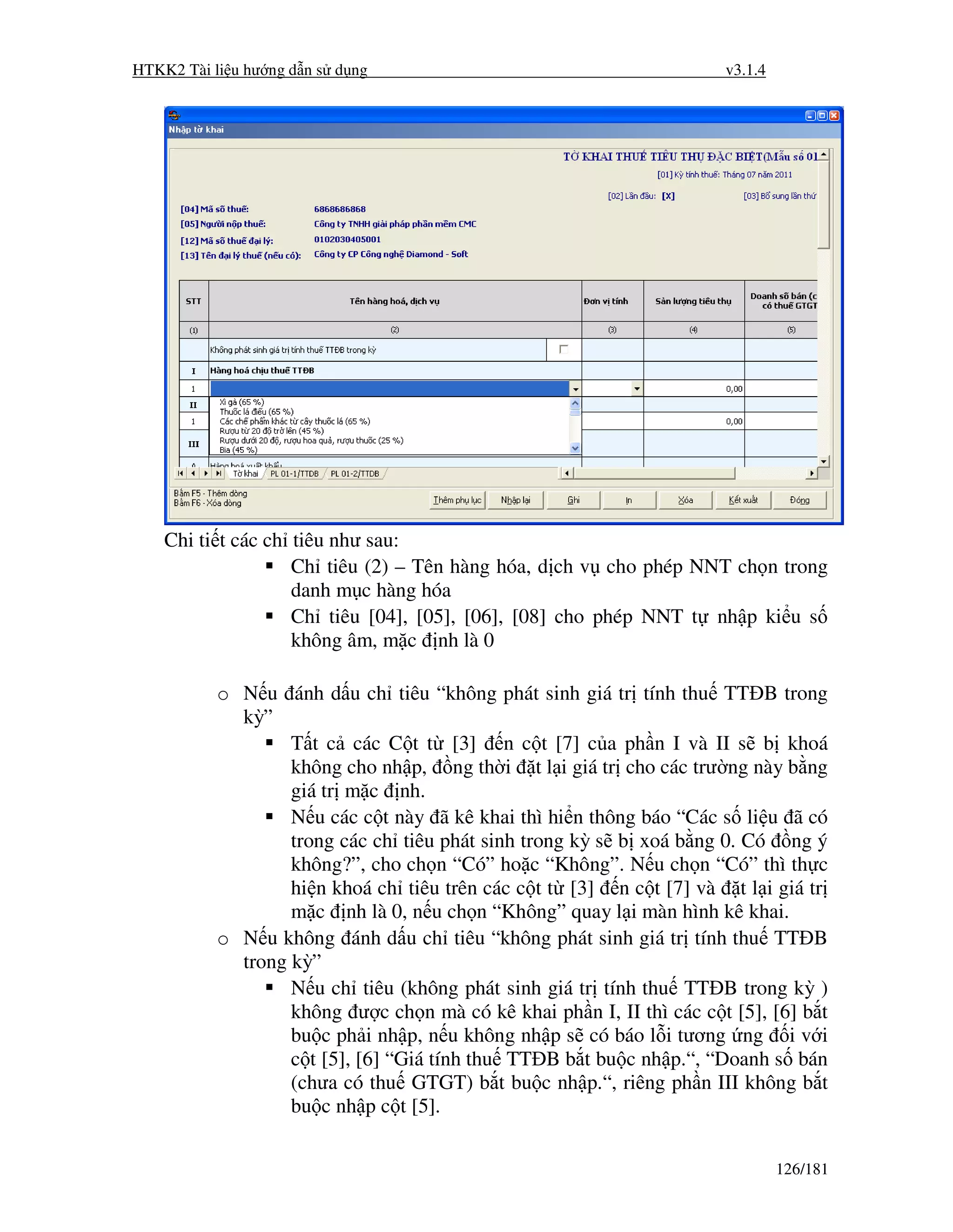 HTKK2 Tài li u hư ng d n s d ng                                       v3.1.4




    Chi ti t các ch tiêu như sau:
                    Ch tiêu (2) – Tên hàng hóa, d ch v cho phép NNT ch n trong
                    danh m c hàng hóa
                    Ch tiêu [04], [05], [06], [08] cho phép NNT t nh p ki u s
                    không âm, m c nh là 0

           o N u ánh d u ch tiêu “không phát sinh giá tr tính thu TT B trong
             kỳ”
                   T t c các C t t [3] n c t [7] c a ph n I và II s b khoá
                   không cho nh p, ng th i t l i giá tr cho các trư ng này b ng
                   giá tr m c nh.
                   N u các c t này ã kê khai thì hi n thông báo “Các s li u ã có
                   trong các ch tiêu phát sinh trong kỳ s b xoá b ng 0. Có ng ý
                   không?”, cho ch n “Có” ho c “Không”. N u ch n “Có” thì th c
                   hi n khoá ch tiêu trên các c t t [3] n c t [7] và t l i giá tr
                   m c nh là 0, n u ch n “Không” quay l i màn hình kê khai.
           o N u không ánh d u ch tiêu “không phát sinh giá tr tính thu TT B
             trong kỳ”
                   N u ch tiêu (không phát sinh giá tr tính thu TT B trong kỳ )
                   không ư c ch n mà có kê khai ph n I, II thì các c t [5], [6] b t
                   bu c ph i nh p, n u không nh p s có báo l i tương ng i v i
                   c t [5], [6] “Giá tính thu TT B b t bu c nh p.“, “Doanh s bán
                   (chưa có thu GTGT) b t bu c nh p.“, riêng ph n III không b t
                   bu c nh p c t [5].


                                                                               126/181
 