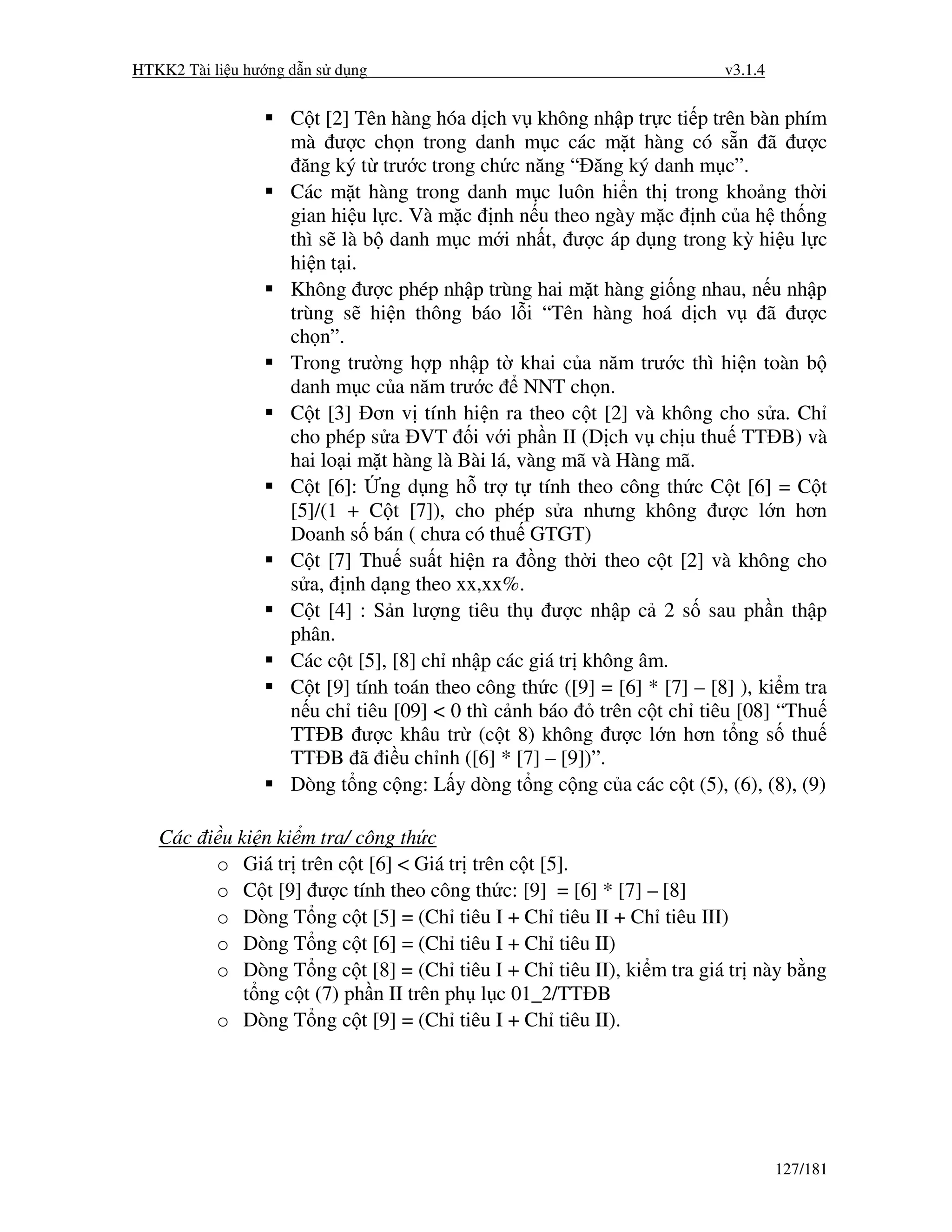HTKK2 Tài li u hư ng d n s d ng                                           v3.1.4


                    C t [2] Tên hàng hóa d ch v không nh p tr c ti p trên bàn phím
                    mà ư c ch n trong danh m c các m t hàng có s n ã ư c
                      ăng ký t trư c trong ch c năng “ ăng ký danh m c”.
                    Các m t hàng trong danh m c luôn hi n th trong kho ng th i
                    gian hi u l c. Và m c nh n u theo ngày m c nh c a h th ng
                    thì s là b danh m c m i nh t, ư c áp d ng trong kỳ hi u l c
                    hi n t i.
                    Không ư c phép nh p trùng hai m t hàng gi ng nhau, n u nh p
                    trùng s hi n thông báo l i “Tên hàng hoá d ch v ã ư c
                    ch n”.
                    Trong trư ng h p nh p t khai c a năm trư c thì hi n toàn b
                    danh m c c a năm trư c NNT ch n.
                    C t [3] ơn v tính hi n ra theo c t [2] và không cho s a. Ch
                    cho phép s a VT i v i ph n II (D ch v ch u thu TT B) và
                    hai lo i m t hàng là Bài lá, vàng mã và Hàng mã.
                    C t [6]: ng d ng h tr t tính theo công th c C t [6] = C t
                    [5]/(1 + C t [7]), cho phép s a nhưng không ư c l n hơn
                    Doanh s bán ( chưa có thu GTGT)
                    C t [7] Thu su t hi n ra ng th i theo c t [2] và không cho
                    s a, nh d ng theo xx,xx%.
                    C t [4] : S n lư ng tiêu th ư c nh p c 2 s sau ph n th p
                    phân.
                    Các c t [5], [8] ch nh p các giá tr không âm.
                    C t [9] tính toán theo công th c ([9] = [6] * [7] – [8] ), ki m tra
                    n u ch tiêu [09] < 0 thì c nh báo     trên c t ch tiêu [08] “Thu
                    TT B ư c khâu tr (c t 8) không ư c l n hơn t ng s thu
                    TT B ã i u ch nh ([6] * [7] – [9])”.
                    Dòng t ng c ng: L y dòng t ng c ng c a các c t (5), (6), (8), (9)

   Các i u ki n ki m tra/ công th c
        o Giá tr trên c t [6] < Giá tr trên c t [5].
        o C t [9] ư c tính theo công th c: [9] = [6] * [7] – [8]
        o Dòng T ng c t [5] = (Ch tiêu I + Ch tiêu II + Ch tiêu III)
        o Dòng T ng c t [6] = (Ch tiêu I + Ch tiêu II)
        o Dòng T ng c t [8] = (Ch tiêu I + Ch tiêu II), ki m tra giá tr này b ng
            t ng c t (7) ph n II trên ph l c 01_2/TT B
        o Dòng T ng c t [9] = (Ch tiêu I + Ch tiêu II).




                                                                                   127/181
 