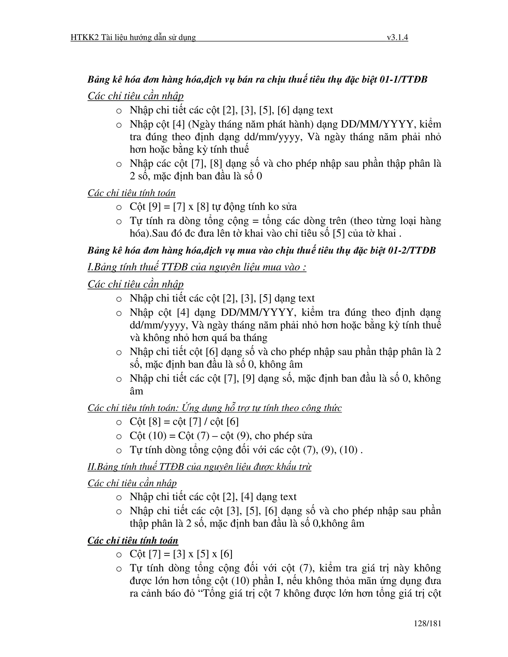 HTKK2 Tài li u hư ng d n s d ng                                          v3.1.4



    B ng kê hóa ơn hàng hóa,d ch v bán ra ch u thu tiêu th        c bi t 01-1/TT B
    Các ch tiêu c n nh p
          o Nh p chi ti t các c t [2], [3], [5], [6] d ng text
          o Nh p c t [4] (Ngày tháng năm phát hành) d ng DD/MM/YYYY, ki m
             tra úng theo nh d ng dd/mm/yyyy, Và ngày tháng năm ph i nh
             hơn ho c b ng kỳ tính thu
          o Nh p các c t [7], [8] d ng s và cho phép nh p sau ph n th p phân là
             2 s , m c nh ban u là s 0
    Các ch tiêu tính toán
           o C t [9] = [7] x [8] t ng tính ko s a
           o T tính ra dòng t ng c ng = t ng các dòng trên (theo t ng lo i hàng
             hóa).Sau ó c ưa lên t khai vào ch tiêu s [5] c a t khai .
    B ng kê hóa ơn hàng hóa,d ch v mua vào ch u thu tiêu th         c bi t 01-2/TT B
    I.B ng tính thu TT B c a nguyên li u mua vào :
    Các ch tiêu c n nh p
          o Nh p chi ti t các c t [2], [3], [5] d ng text
          o Nh p c t [4] d ng DD/MM/YYYY, ki m tra úng theo nh d ng
             dd/mm/yyyy, Và ngày tháng năm ph i nh hơn ho c b ng kỳ tính thu
             và không nh hơn quá ba tháng
          o Nh p chi ti t c t [6] d ng s và cho phép nh p sau ph n th p phân là 2
             s , m c nh ban u là s 0, không âm
          o Nh p chi ti t các c t [7], [9] d ng s , m c nh ban u là s 0, không
             âm
    Các ch tiêu tính toán:   ng d ng h tr t tính theo công th c
           o C t [8] = c t [7] / c t [6]
           o C t (10) = C t (7) – c t (9), cho phép s a
           o T tính dòng t ng c ng i v i các c t (7), (9), (10) .
    II.B ng tính thu TT B c a nguyên li u ư c kh u tr
    Các ch tiêu c n nh p
           o Nh p chi ti t các c t [2], [4] d ng text
           o Nh p chi ti t các c t [3], [5], [6] d ng s và cho phép nh p sau ph n
             th p phân là 2 s , m c nh ban u là s 0,không âm
    Các ch tiêu tính toán
           o C t [7] = [3] x [5] x [6]
           o T tính dòng t ng c ng i v i c t (7), ki m tra giá tr này không
              ư c l n hơn t ng c t (10) ph n I, n u không th a mãn ng d ng ưa
             ra c nh báo     “T ng giá tr c t 7 không ư c l n hơn t ng giá tr c t

                                                                                  128/181
 